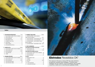 2
Índice
Eletrodos Revestidos OK®
Por mais de 100 anos a marca OK®
tem sido sinônimo
de eletrodo revestido para soldagem. Produtos para
soldagem de aço-carbono, aços inoxidáveis, ferro-fundido
e alumínio, todos com a reconhecida qualidade ESAB.
1 - ELETRODOS REVESTIDOS....................... 3-19
1.1 - AÇOS DE BAIXO E MÉDIO TEOR DE CARBONO......4-5
1.2 - AÇOS DE BAIXA LIGA...................................................6-9
1.3 - AÇOS INOXIDÁVEIS................................................. 10-12
1.4 - REVESTIMENTO DURO........................................... 13-14
1.5 - ALUMÍNIO E SUAS LIGAS.............................................15
1.6 - LIGAS NÍQUEL................................................................15
1.7 - FERRO FUNDIDO...........................................................16
1.8 - APLICAÇÕES ESPECÍFICAS.........................................16
2 - VARETAS TIG.............................................20-28
2.1 - AÇOS DE BAIXO E MÉDIO TEOR DE CARBONO.......21
2.2 - AÇOS DE BAIXA LIGA.............................................. 22-23
2.3 - AÇOS INOXIDÁVEIS................................................. 24-25
2.4 - LIGAS ESPECIAIS...........................................................26
2.5 - COBRE............................................................................26
3 - ARAMES SÓLIDOS...................................29-37
3.1 - AÇOS DE BAIXO E MÉDIO TEOR DE CARBONO.......30
3.2 - AÇOS DE BAIXA LIGA.............................................. 31-32
3.3 - AÇOS INOXIDÁVEIS................................................. 33-35
3.4 - LIGAS ESPECIAIS NÍQUEL............................................36
3.5 - LIGAS ESPECIAIS COBRE............................................37
4 - ARAMES TUBULARES.............................38-54
4.1 - GÁS DE PROTEÇÃO - AÇOS DE BAIXO E
MÉDIO TEOR DE CARBONO........................................... 39-41
4.2 - GÁS DE PROTEÇÃO - AÇOS DE BAIXA LIGA...... 41-44
4.3 - GÁS DE PROTEÇÃO - AÇOS INOXIDÁVEIS.......... 44-47
4.4 - AUTOPROTEGIDOS - AÇOS DE BAIXO E MÉDIO
TEOR DE CARBONO................................................................48
4.5 - AUTOPROTEGIDOS - REVESTIMENTO DURO.... 48-50
5 - ARCO SUBMERSO...................................55-70
(SOLDAGEM COM ARAMES TUBULARES)
5.1 - AÇOS DE BAIXA LIGA....................................................56
5.2 - REVESTIMENTO DURO........................................... 57-58
(SOLDAGEM COM ARAMES SÓLIDOS)
5.3 - AÇOS DE BAIXO E MÉDIO TEOR DE CARBONO.......59
5.4 - AÇOS DE BAIXA LIGA....................................................60
5.5 - AÇOS INOXIDÁVEIS.......................................................61
(FLUXOS)
5.6 - REVESTIMENTO DURO.................................................62
5.7 - LIGADOS.........................................................................62
5.8 - NEUTROS.................................................................. 63-66
5.9 - ATIVOS............................................................................67
5.10 - AÇOS INOXIDÁVEIS.....................................................68
5.11 - APLICAÇÕES ESPECIAIS............................................68
 
