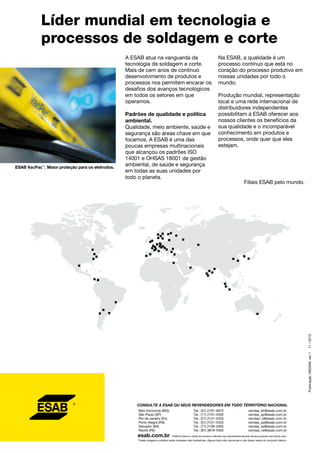 A ESAB atua na vanguarda da
tecnologia de soldagem e corte.
Mais de cem anos de contínuo
desenvolvimento de produtos e
processos nos permitem encarar os
desafios dos avanços tecnológicos
em todos os setores em que
operamos.
Padrões de qualidade e política
ambiental.
Qualidade, meio ambiente, saúde e
segurança são áreas chave em que
focamos. A ESAB é uma das
poucas empresas multinacionais
que alcançou os padrões ISO
14001 e OHSAS 18001 de gestão
ambiental, de saúde e segurança
em todas as suas unidades por
todo o planeta.
Líder mundial em tecnologia e
processos de soldagem e corte
Na ESAB, a qualidade é um
processo contínuo que está no
coração do processo produtivo em
nossas unidades por todo o
mundo.
Produção mundial, representação
local e uma rede internacional de
distribuidores independentes
possibilitam à ESAB oferecer aos
nossos clientes os benefícios da
sua qualidade e o incomparável
conhecimento em produtos e
processos, onde quer que eles
estejam.
Filiais ESAB pelo mundo.
Publicação1902600rev111/2013
ESAB VacPac™
. Maior proteção para os eletrodos.
72
CONSULTE A ESAB OU SEUS REVENDEDORES EM TODO TERRITÓRIO NACIONAL
esab.com.br
Todas imagens contidas neste impresso são ilustrativas. Alguns itens são opcionais e não fazem parte do conjunto básico.
Belo Horizonte (MG)
São Paulo (SP)
Rio de Janeiro (RJ)
Porto Alegre (RS)
Salvador (BA)
Recife (PE)
Tel.: (31) 2191-4970
Tel.: (11) 2131-4300
Tel.: (21) 2141-4333
Tel.: (51) 2121-4333
Tel.: (71) 2106-4300
Tel.: (81) 3878-4300
vendas_bh@esab.com.br
vendas_sp@esab.com.br
vendas_rj@esab.com.br
vendas_pa@esab.com.br
vendas_sa@esab.com.br
vendas_re@esab.com.br
ESAB se reserva o direito de introduzir melhorias nas características técnicas de seus produtos sem prévio aviso.
 