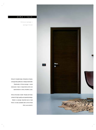 a l m a          /    l uc e

                     finitura wengé /

                           wengé finish




Alma è il modello base. Semplice e lineare,

coniuga alta qualità ad un design essenziale.

      Realizzata in finitura wengé, rovere

sbiancato o teak, è disponibile anche con

     specchiatura a vetro (modello Luce).



Alma is the basic model. Simple and linear,

a blend of high-quality and essential design.

  Made in a wengé, bleached oak or teak

finish, it is also available with a mirror finish

                          (the Luce version).
 