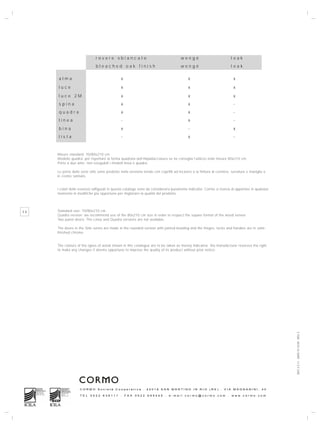 rovere sbiancato                                        wengé                              teak
                              bleached oak finish                                     wengé                              teak

     alma                                     x                                            x                             x

     luce                                     x                                            x                             x

     luce 2M                                  x                                            x                             x
     spina                                    x                                            x                             -
     quadra                                   x                                            x                             -
     linea                                    -                                            x                             -
     bina                                     x                                            -                             x
     lista                                    -                                            x                             -



     Misure standard: 70/80x210 cm
     Modello quadra: per rispettare la forma quadrata dell’impiallacciatura se ne consiglia l’utilizzo nelle misure 80x210 cm.
     Porte a due ante: non eseguibili i modelli linea e quadra.

     Le porte delle serie stile sono prodotte nella versione tondo con coprifili ad incastro e la finitura di cerniere, serrature e maniglie è
     in cromo satinato.


     I colori delle essenze raffigurati in questo catalogo sono da considerarsi puramente indicativi. Cormo si riserva di apportare in qualsiasi
     momento le modifiche più opportune per migliorare la qualità del prodotto.




36   Standard size: 70/80x210 cm
     Quadra version: we recommend use of the 80x210 cm size in order to respect the square format of the wood veneer.
     Two panel doors: The Linea and Quadra versions are not available.

     The doors in the Stile series are made in the rounded version with jointed beading and the hinges, locks and handles are in satin-
     finished chrome.


     The colours of the types of wood shown in this catalogue are to be taken as merely indicative. the manufacturer reserves the right
     to make any changes it deems opportune to improve the quality of its product without prior notice.




                                                                                                                                                   DOC.3.3.11 - DATA 15.10.09 - REV. 2




                   CORMO Società Cooperativa . 42018 SAN MARTINO IN RIO (RE) . VIA MAGNANINI, 40

                   TEL    0522    638111      .   FAX   0522    695445      .   e-mail   cormo@cormo.com             .   www.cormo.com
 