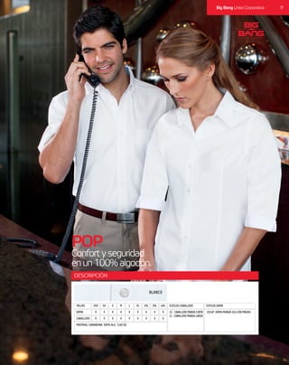 17Big Bang Línea Corporativa
DESCRIPCIÓN
POP
Confortyseguridad
enun100%algodón.
CABALLERO X X XX X XX X X
MATERIAL: GABARDINA 100% ALG. 5.60 OZ.
DAMA X X XX X XX X X
TALLAS 2XS M 2XLXS L 3XLS XL 4XL ESTILOS CABALLERO ESTILOS DAMA
CC CABALLERO MANGA CORTA
CL CABALLERO MANGA LARGA
D3/4P DAMA MANGA 3/4 CON PINZAS
BLANCO
 