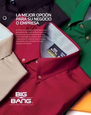 LA MEJOR OPCIÓN
PARA SU NEGOCIO
O EMPRESA
Somos la más completa y profesional empresa
dedicada a la fabricación de Ropa Corporativa.
Contamos con una amplia experiencia en el
sector empresarial, de comercio, de servicios
y gubernamental, cubriendo así las más altas
expectativas de las compañías de mayor
prestigio en el mercado.
 