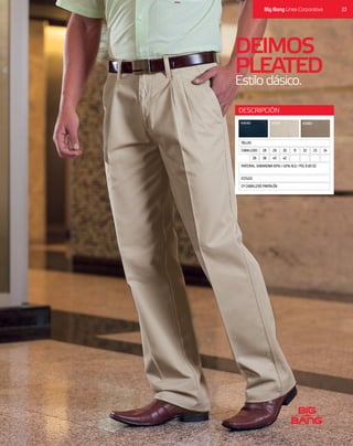 DEIMOS
PLEATED
Estiloclásico.
ESTILOS
TALLAS
CP CABALLERO PANTALÓN
MATERIAL: GABARDINA 60% / 40% ALG / POL 8.80 OZ
MARINO ARENA KHAKI
DESCRIPCIÓN
5048464442403836
34333231302928CABALLERO
23Big Bang Línea Corporativa
 