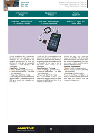 Equipamentos de
Medição
Equipamiento de
Medición
Measure
Equipment
Permite uma leitura fácil e precisa do
tensionamento da correia, pela
medição de sua frequência de
vibração em Hertz (Hz) ou força em
Newtons (N) em função da massa e da
d i s t â n c i a e n t r e c e n t r o s d a
transmissão.
Especifições Técnicas
Massa - 0 a 999 g/m (gramas/metro)
Distância entre centros - 0 a 9999
mm (milímetros)
Frequência - 0 a 400 Hz (Hertz)
Existe condições técnicas para medir a
tensão quando a massa for superior a
999 g/m, através da medição por
frequência.
Permite una fácil y precisa lectura del
tensionamiento de la correa, por la
medición de la frecuencia de vibración,
en Hertz (Hz) o fuerza en Newtons (N) y
en funcción de su masa y de la
distancia entre centros de la
transmisión.
Especificaciones Técnicas
Masa - 0 a 999 g/m (gramos/metro)
Distancia entre centros - 0 a 9999
mm (milímetros)
Frecuencia - 0 a 400 Hz (Hertz)
Hay condiciones técnicas por
medición de la tensión quando la masa
sea superior a 999 g/m, a través de la
medición por frecuencia.
Allows an easy and accurate
measurement of the belt tension, by
measuring vibration frequency in Hertz
(Hz) or force in Newtons (N) in function
of the mass and the center to center
distance of the transmission.
Technical Specifications
Mass - 0 to 999 g/m (grams/meter)
Center to center distance - 0 to 9999
mm (milimiters)
Frequency - 0 to 400 Hz (Hertz)
There is technical conditions to
measure the tension when the mass is
over 999 g/m, though out the
frequency measurement.
RSM 2000 - Medidor Digital
de Tensão de Correias
RSM 2000 - Medidor Digital
de Tensión de Correas
RSM 2000 - Digital Belt
Tension Meter
Produtos de Transmissão de Potência
Productos de Transmisión de Potencia
Power Transmission Products
Outras Listas
Otras Listas
Other Table
86
 