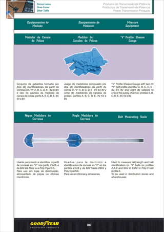 Medidor de Canais
de Polias
Conjunto de gabaritos formado por
dois (2) identificadores de perfil de
correias em “V” A, B, C, D, E - 3V,5V,8V
e oito (8) cálibres de medição de
canais de polias, perfis A, B, C, D, E, 3V,
5V e 8V.
Medidor de
Canales de Poleas
“V” Profile Sheave
Gauge
Juego de medidores compuesto por
dos (2) identificadores de perfil de
correa en “V” A, B, C, D, E - 3V, 5V, 8V y
ocho (8) medidores de canales de
poleas, perfiles A, B, C, D, E, 3V, 5V e
8V.
“V” Profile Sheave Gauge with two (2)
“V” belt profile identifier A, B, C, D, E -
3V, 5V, 8V and eight (8) calipers to
check the pulley channel, profiles A, B,
C, D, E, 3V, 5V e 8V.
Usada para medir e identificar o perfil
de correias em “V” nos perfis Z,A,B, e
de 6AV até 23AV ou a Poly-V perfil K.
Para uso em lojas de distribuição,
almoxarifado de peças ou oficinas
mecânicas.
Regla Medidora de
Correas
Régua Medidora de
Correias
Belt Measuring Scale
Usadas para la medición e
identificacion de correas en “V” en los
perfiles Z,A,B y de 6AV hasta 23AV y
Poly-V perfil K.
Para uso en oficinas y almacenes.
Used to measure belt length and belt
identification on “V” belts on profiles
Z,A,B and 6AV to 23AV or Poly-V belt
profile K.
To be used in distribution stores and
wharehouses.
Produtos de Transmissão de Potência
Productos de Transmisión de Potencia
Power Transmission Products
Outras Listas
Otras Listas
Other Table
88
Equipamentos de
Medição
Equipamiento de
Medición
Measure
Equipment
 