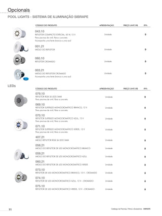 Opcionais
POOL LIGHTS - SISTEMA DE ILUMINAÇÃO SIBRAPE

              CÓDIGO DO PRODUTO	                                     APRESENTAÇÃO	             PREÇO UNIT./R$	            IPI%


              043.10
              REFLETOR COMPACTO ESPECIAL, 50 W, 12 V                     Unidade                                           0
              Para piscinas de vinil, fibra e concreto
              Acompanha uma lente branca e uma azul

              001.21
              MIOLO DO REFLETOR                                          Unidade                                           0



              060.10
              REFLETOR CROMADO                                           Unidade                                           0



              003.21
              MIOLO DO REFLETOR CROMADO                                  Unidade                                           0
              Acompanha uma lente branca e uma azul



LEDs
              CÓDIGO DO PRODUTO	                                     APRESENTAÇÃO	             PREÇO UNIT./R$	            IPI%

              079.10
              REFLETOR RGB 36 LEDS 5MM                                   Unidade                                           0
              Para piscinas de vinil, fibra e concreto

              069.10
              REFLETOR SUPERLED MONOCROMÁTICO BRANCO, 12 V               Unidade                                           0
              Para piscinas de vinil, fibra e concreto

              070.10
              REFLETOR SUPERLED MONOCROMÁTICO AZUL, 12 V                 Unidade                                           0
              Para piscinas de vinil, fibra e concreto

              071.10
              REFLETOR SUPERLED MONOCROMÁTICO VERDE, 12 V                Unidade                                           0
              Para piscinas de vinil, fibra e concreto

              407.21
              MIOLO REFLETOR RGB 36 LEDS 5MM                             Unidade                                           0

              058.21
              MIOLO DO REFLETOR DE LED MONOCROMÁTICO BRANCO              Unidade                                           0

              059.21
              MIOLO DO REFLETOR DE LED MONOCROMÁTICO AZUL                Unidade                                           0

              060.21
              MIOLO DO REFLETOR DE LED MONOCROMÁTICO VERDE               Unidade                                           0

              073.10
              REFLETOR DE LED MONOCROMÁTICO BRANCO, 12 V - CROMADO       Unidade                                           0

              074.10
              REFLETOR DE LED MONOCROMÁTICO AZUL, 12 V - CROMADO         Unidade                                           0

              075.10
              REFLETOR DE LED MONOCROMÁTICO VERDE, 12 V - CROMADO        Unidade                                           0




11                                                                             Catálogo de Piscinas, Filtros e Acessórios - SIBRAPE
 