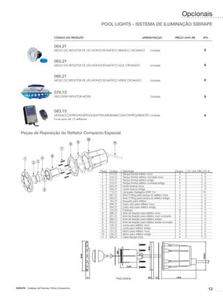 Opcionais
                                                                POOL LIGHTS - SISTEMA DE ILUMINAÇÃO SIBRAPE

                                    CÓDIGO DO PRODUTO	                                            APRESENTAÇÃO	                  PREÇO UNIT./R$	       IPI%


                                    064.21
                                    MIOLO DO REFLETOR DE LED MONOCROMÁTICO BRANCO CROMADO                Unidade                                        0


                                    065.21
                                    MIOLO DO REFLETOR DE LED MONOCROMÁTICO AZUL CROMADO                  Unidade                                        0


                                    066.21
                                    MIOLO DO REFLETOR DE LED MONOCROMÁTICO VERDE CROMADO                 Unidade                                        0



                                    078.10
                                    DISCOVERY REFLETOR MÓVEL                                             Unidade                                        0



                                    083.10
                                    MÓDULOCONTROLADORPOOLLIGHTSPLUSRGB5MMCOMCONTROLEREMOTO Unidade                                                      0
                                    Fonte para até 12 refletores




    Peças de Reposição do Refletor Compacto Especial




                                                               Peça	   Código	   Descrição	                                      Quant.	 Pr. Unit. R$ I.P.I %
                                                               	 1	    314.21	   Tampa frontal refletor novo	                      4		                  0
                                                               	 1	    315.21	   Tampa frontal refletor cromada novo	              4		                  0
                                                               	 1	    312.21	   Tampa frontal refletor antigo	                    4		                  0
                                                               	 1	    313.21	   Tampa frontal refletor cromada antigo	            4		                  0
                                                               	 2	    052.21	   Lente branca nova	                                1		                  0
                                                               	 2	    050.21	   Lente branca antiga	                              1		                  0
                                                               	 3	    112.21	   Lâmpada Halógena 50W 12v	                         1		                15
                                                               	 4	    061.21	   Anel O’Ring para tampa do refletor novo	          4		                  0
                                                               	 4	    055.21	   Anel O’Ring para tampa do refletor antigo	        4		                  0
                                                               	 5	    164.21	   Soquete para refletor	                            1		                  0
                                                               	 6	    306.21	   Copo reto para refletor novo	                     1		                  0
                                                               	 6	    304.21	   Copo reto para refletor antigo	                   1		                  0
                                                               	 7	    122.20	   Parafuso	                                        12		                  0
                                                               	 8	    398.21	   Anel de fixação para refletor novo	               4		                  0
                                                               	 8	    401.21	   Anel de fixação para refletor novo cromado	       4		                  0
                                                               	 8	    399.21	   Anel de fixação para refletor antigo	             4		                  0
                                                               	 8	    400.21	   Anel de fixação para refletor antigo cromado	     4		                  0
                                                               	 9	    125.21	   Junta para refletor novo	                         4		                  0
                                                               	 9	    124.21	   Junta para refletor antigo	                       4		                  0
                                                               	 10	   131.21	   Nicho para refletor novo	                         4		                  0
                                                               	 10	   130.21	   Nicho para refletor antigo	                       4		                  0
                                                               	 11	   305.21	   Cabo flexível 2mts	                               4		                  0




                                                                            Vista lateral


SIBRAPE - Catálogo de Piscinas, Filtros e Acessórios
                                                                                                                                                              12
 