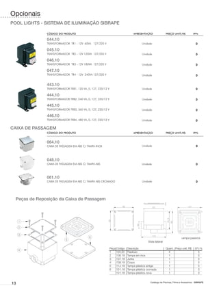 Opcionais
POOL LIGHTS - SISTEMA DE ILUMINAÇÃO SIBRAPE

               CÓDIGO DO PRODUTO	                                                APRESENTAÇÃO	               PREÇO UNIT./R$	            IPI%

               044.10
               TRANSFORMADOR TR1 - 12V 60VA 127/220 V                                   Unidade                                           0

               045.10
               TRANSFORMADOR TR2 - 12V 120VA 127/220 V                                  Unidade                                           0

               046.10
               TRANSFORMADOR TR3 - 12V 180VA 127/220 V                                  Unidade                                           0

               047.10
               TRANSFORMADOR TR4 - 12V 240VA 127/220 V                                  Unidade                                           0


               443.10
               TRANSFORMADOR TRB1, 120 VA, 0, 127, 220/12 V                             Unidade                                           0

               444.10
               TRANSFORMADOR TRB2, 240 VA, 0, 127, 220/12 V                             Unidade                                           0

               445.10
               TRANSFORMADOR TRB3, 360 VA, 0, 127, 220/12 V                             Unidade                                           0

               446.10
               TRANSFORMADOR TRB4, 480 VA, 0, 127, 220/12 V                             Unidade                                           0

CAIXA DE PASSAGEM
               CÓDIGO DO PRODUTO	                                                APRESENTAÇÃO	               PREÇO UNIT./R$	            IPI%


               064.10
               CAIXA DE PASSAGEM EM ABS C/ TAMPA INOX                                   Unidade                                           0



               048.10
               CAIXA DE PASSAGEM EM ABS C/ TAMPA ABS                                    Unidade                                           0



               061.10
               CAIXA DE PASSAGEM EM ABS C/ TAMPA ABS CROMADO                            Unidade                                           0




  Peças de Reposição da Caixa de Passagem




                                                              Tampa em inox
                                                                                                                            Tampa plástica
                                                                                             Vista lateral

                                                              Peça	Código	   Descrição	                      Quant.	 Preço unit. R$	     I.P.I %
                                                              1	   122.20	   Parafuso	                         4		                          0	
                                                              2	   136.18	   Tampa em inox	                    1		                          0	
                                                              3	   137.18	   Junta	                            1		                          0	
                                                              4	   138.18	   Corpo	                            1		                          0	
                                                              5	   112.18	   Tampa plástica antiga	            1		                          0
                                                              6	   131.18	   Tampa plástica cromada	           1		                          0
                                                              	    141.18	   Tampa plástica nova	              1		                          0


13                                                                                            Catálogo de Piscinas, Filtros e Acessórios - SIBRAPE
 