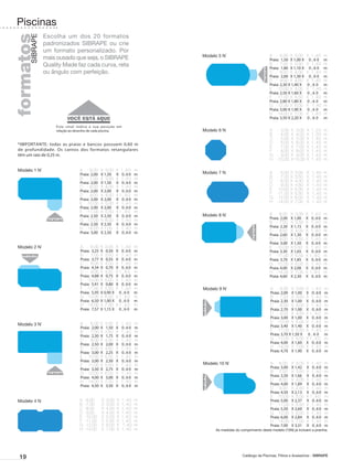 Piscinas
                 Escolha um dos 20 formatos
formatos
       SIBRAPE
                 padronizados SIBRAPE ou crie
                 um formato personalizado. Por
                                                                             Modelo 5 N*                          A	 -	 6,00	 X	 3,00	         X	 1 , 4 0   m
                 mais ousado que seja, o SIBRAPE                                                                  Praia: 	1,50 	 X 1,00 X
                                                                                                                                        	       0,60        m
                 Quality Made faz cada curva, reta                                                                B	 -	 7,00	 X	 3,50	
                                                                                                                  Praia: 	1,80 	 X 1,10 X
                                                                                                                                        	
                                                                                                                                               X 1,40
                                                                                                                                                0,60
                                                                                                                                                            m
                                                                                                                                                            m
                 ou ângulo com perfeição.                                                                         C	 -	 8,00	 X 4,00	
                                                                                                                                    	          X 1,40       m
                                                                                                                  Praia: 	2,00 	 X 1,30 X
                                                                                                                                        	       0,60        m
                                                                                                                  D	 -	 9,00	 X	 4,50	         X	 1 , 4 0   m
                                                                                                                  Praia: 2,30 	 1,40 X
                                                                                                                              X       	        0,60         m
                                                                                                                  E	 -	 0,00	 X	 5,00	
                                                                                                                       1                       X 	 1,40     m
                                                                                                                  Praia: 2,50 	 1,60 X
                                                                                                                              X       	        0,60         m
                                                                                                                  F	 -	 1,00	 X	 5,50	
                                                                                                                       1                       X	 1 , 4 0   m
                                                                                                                  Praia: 2,80 	 1,80 X
                                                                                                                              X       	        0,60         m
                                                                                                                  G	 -	 2,00	 X	 6,00	
                                                                                                                       1                       X 	 1,40     m
                                                                                                                  Praia: 3,00 	 1,90 X
                                                                                                                              X       	        0,60         m
                                                                                                                  H	 -	 4,00	 X 7,00	
                                                                                                                       1            	          X	 1 , 4 0   m
                                                                                                                  Praia: 3,50 	 2,20 X
                                                                                                                              X       	        0,60         m

                      Este sinal indica a sua posição em
                      relação ao desenho de cada piscina.                    Modelo 6 N                           A	   -	 3,00	 X 	 3,00	 X	 1 , 2 0        m
                                                                                                                  B	   -	 4,00	 X	 4,00	 X	 1 , 3 0         m
                                                                                                                  C	   -	 5,00	 X	 5,00	 X 	 , 4 0
                                                                                                                                             1              m
 *IMPORTANTE: todas as praias e bancos possuem 0,60 m                                                             D	   -	 6,00	 X	 6,00	 X	 1 , 4 0         m
                                                                                                                  E	   -	 7,00	 X	 7,00	 X	 1 , 4 0         m
 de profundidade. Os cantos dos formatos retangulares                                                             F	   -	 8,00	 X	 8,00	 X	 1 , 4 0         m
 têm um raio de 0,25 m.                                                                                           G	   -	 9,00	 X	 9,00	 X	 1 , 4 0         m
                                                                                                                  H	   -	 0,00	 X	10,00	 X	 1 , 4 0
                                                                                                                        1                                   m
                                                                                                             
 Modelo 1 N*                      A	 -	 6,00	 X	 3,00	      X 	 ,40
                                                               1         m
                                  Praia: 	2,00 	 X 1,50 	   X 0,60       m   Modelo 7 N                           A	   -	 6,00	 X	 3,00	       X	   1,40    m
                                  B	 -	 7,00	 X	 3,50	      X	 1 , 4 0   m                                        B	   -	 7,00	 X	 3,50	       X	   1,40    m
                                  Praia: 	2,00 	 X 1,50 	   X 0,60       m                                        C	   -	 8,00	 X	 4,00	       X	   1,40    m
                                  C	 -	 8,00	 X	 4,00	      X	 1 , 4 0   m                                        D	   -	 9,00	 X	 4,50	       X	   1,40    m
                                  Praia: 	2,00 	 X 2,00 	
                                                   	        X 0,60       m                                        E	   -	 0,00	 X	 5,00	
                                                                                                                        1                      X	   1,40    m
                                  D	 -	 9,00	 X	 4,50	      X 	 ,40
                                                              1          m                                        F	   -	 1,00	 X	 5,50	
                                                                                                                        1                      X	   1,40    m
                                  Praia: 	2,00 	 X 2,00 	
                                                   	        X 0,60       m                                        G	   -	 2,00	 X	 6,00	
                                                                                                                        1                      X	   1,40    m
                                  E	 -	 0,00	 X	 5,00	
                                       1                    X	 1 , 4 0   m                                        H	   -	 4,00	 X	 7,00	
                                                                                                                        1                      X	   1,40    m
                                  Praia: 	2,00 	 X 2,00 	
                                                   	        X 0,60       m
                                  F	 -	 1,00	 X 	 ,50	
                                       1             5      X 	 ,40
                                                              1          m
                                  Praia: 	2,50 	 X 2,50 	   X 0,60       m   Modelo 8 N*                          A	 -	6,00	       X	 3,00	    X	 1 , 4 0   m
                                  G	 -	 2,00	 X	 6,00	
                                       1                    X	 1 , 4 0   m                                        Praia: 	2,00 	   X 1,00 	    X 0,60       m
                                  Praia: 	2,50 	 X 2,50 	   X 0,60       m                                        B	 -	7,00	       X	 3,50	    X	 1 , 4 0   m
                                  H	 -	 4,00	 X 	 ,00	
                                       1           7        X	 1 , 4 0   m                                        Praia: 	2,30 	   X 1,15 	    X 0,60       m
                                  Praia: 	3,00 	 X 2,50 	   X 0,60       m                                        C	 -	8,00	       X	 4,00	    X	 1 , 4 0   m
                                                                                                                  Praia: 2,60 	    X 1,30 	    X 0,60       m
                                                                                                                  D	 -	9,00	       X	 4,50	    X	 1 , 4 0   m
                                                                                                                  Praia: 	3,00 	   X 1,50 	    X 0,60       m
 Modelo 2 N*                      A	 -	 6,00	 X	 3,00	 X	 1 , 4 0        m                                        E	 -	 0,00	
                                                                                                                       1           X 5,00	
                                                                                                                                     	         X	 1 , 4 0   m
                                  Praia: 	3,25 	X 	 0,50 	 X 0 , 6 0     m                                        Praia: 3,30 	    X 1,65 	    X 0,60       m
                                  B	 -	 7,00	 X	 3,50	 X 1 , 4 0         m                                        F	 -	 1,00	
                                                                                                                       1           X	 5,50	    X 	 ,40
                                                                                                                                                 1          m
                                  Praia: 	3,77 	X 	 0,55 	 X 0 , 6 0     m                                        Praia: 	3,70 	   X 1,85 	    X 0,60       m
                                  C	 -	 8,00	 X	 4,00	 X	 1 , 4 0        m                                        G	 -	 2,00	
                                                                                                                       1           X 6,00	
                                                                                                                                       	       X 1,40       m
                                  Praia:	 4,34 	X 	 0,70 	 X 0 , 6 0     m                                        Praia: 4,00 	    X 2,00 	    X 0,60       m
                                  D	 -	 9,00	 X	 4,50	 X 	 , 4 0
                                                            1            m                                        H	 -	 4,00	
                                                                                                                       1           X	 7,00	    X 	 ,40
                                                                                                                                                 1          m
                                  Praia: 	4,88 	X 	 0,75 	 X 0 , 6 0     m                                        Praia: 4,60 	    X 2,30 	    X 0,60       m
                                  E	 -	 0,00	 X 	5,00	 X	 1 , 4 0
                                       1                                 m
                                  Praia: 	5,41 	X 	 0,80 	 X 0 , 6 0     m
                                  F	 -	 1,00	 X	 5,50	 X	 1 , 4 0
                                       1                                 m   Modelo 9 N*                           A	 -	6,00	 X 3,00	 X	 1 , 4 0
                                                                                                                                    	                       m
                                  Praia: 	5,95 	X 0,90 X 0 , 6 0
                                                       	                 m                                         Praia: 2,00 	 X 1,00 	 X 0 , 6 0         m
                                  G	 -	 2,00	 X 	6,00	 X 	 , 4 0
                                       1                    1            m                                         B	 -	7,00	 X	 3,50	 X	 1 , 4 0           m
                                  Praia: 	6,50 	X 1,00 X 0 , 6 0
                                                       	                 m                                         Praia: 2,30 	 X 1,00 	 X 0 , 6 0         m
                                  H	 -	 4,00	 X	 7,00	 X 	 , 4 0
                                       1                    1            m                                         C	 -	8,00	 X	 4,00	 X	 1 , 4 0           m
                                  Praia: 	7,57 	X 1,15 X 0 , 6 0
                                                       	                 m                                         Praia: 2,70 	 X 1,00 	 X 0 , 6 0         m
                                                                                                                   D	 -	9,00	 X 4,50	 X 	 , 4 0
                                                                                                                                    	      1                m
                                                                                                                   Praia: 3,00 	 X 1,00 	 X 0 , 6 0         m
                                  A	 -	 6,00	 X	 3,00	 X	      1,40      m                                         E	 -	 0,00	 X	 5,00	 X	 1 , 4 0
                                                                                                                        1                                   m
 Modelo 3 N*                                                                                                       Praia: 3,40 	 X 1,40 	 X 0 , 6 0         m
                                  Praia: 	2,00 	X 	 1,50 		X   0,60      m
                                  B	 -	 7,00	 X	 3,50	 X	      1,40      m                                         F	 -	 1,00	 X	 5,50	 X	 1 , 4 0
                                                                                                                        1                                   m
                                  Praia: 	2,30 	X 	 1,75 		X   0,60      m                                         Praia: 3,70	X 1,50 	
                                                                                                                                      X 0,60                m
                                  C	 -	 8,00	 X	 4,00	 X	      1,40      m                                         G	 -	 2,00	 X	 6,00	 X 	 , 4 0
                                                                                                                        1                  1                m
                                  Praia: 	2,50 	X 	 2,00 	 X   0,60      m                                         Praia: 4,00 	 X 1,60 	 X 0 , 6 0         m
                                  D	 -	 9,00	 X	 4,50	 X	      1,40      m                                         H	 -	 4,00	 X	 7,00	 X	 1 , 4 0
                                                                                                                        1                                   m
                                  Praia: 	3,00 	X 	 2,25 	 X   0,60      m                                         Praia: 4,70 	 X 1,90 	 X 0 , 6 0         m
                                  E	 -	 10,00	 X	 5,00	 X	     1,40      m
                                  Praia: 	3,00 	X 	 2,50 	 X   0,60      m
                                  F	 -	 11,00	 X	 5,50	 X	     1,40      m   Modelo 10 N*                          A	 -	6,00	      X	 3,00	    X	 1 , 4 0   m
                                  Praia: 	3,50 	X 	 2,75 	 X   0,60      m                                         Praia: 3,00 	   X 	 ,42 	
                                                                                                                                     1         X 0,60       m
                                  G	 -	 12,00	 X 	 ,00	 X
                                                   6           1,40      m                                         B	 -	7,00	      X 3,50	
                                                                                                                                      	        X	 1 , 4 0   m
                                  Praia: 	4,00 	X 	 3,00 	 X   0,60      m                                         Praia: 3,50 	   X 1,66 	    X 0,60       m
                                  H	 -	 14,00	 X	 7,00	 X	     1,40      m                                         C	 -	8,00	      X	 4,00	    X	 1 , 4 0   m
                                  Praia: 	4,50 	X 	 3,50 	 X   0,60      m                                         Praia: 4,00 	   X 1,89 	    X 0,60       m
                                                                                                                   D	 -	9,00	      X	 4,50	    X	 1 , 4 0   m
                                                                                                                   Praia: 4,50 	   X 	 ,13 	
                                                                                                                                     2         X 0,60       m
                                                                                                                   E	 -	 0,00	
                                                                                                                        1          X 5,00	
                                                                                                                                      	        X 	 ,40
                                                                                                                                                 1          m
 Modelo 4 N                       A	 -	 ,00	
                                      6         X 3,00	     X	 1 , 4 0   m                                         Praia: 5,00 	   X 2,37 	    X 0,60       m
                                  B	 -	 ,00	
                                      7         X 	3,50	    X	 1 , 4 0   m                                         F	 -	 1,00	
                                                                                                                        1          X	 5,50	    X	 1 , 4 0   m
                                  C	 -	 ,00	
                                      8         X	 4,00	    X	 1 , 4 0   m                                         Praia: 5,50 	   X 2,60 	    X 0,60       m
                                  D	 -	 ,00	
                                      9         X	 4,50	    X 	 ,40
                                                               1         m                                         G	 -	 2,00	
                                                                                                                        1          X	 6,00	    X	 1 , 4 0   m
                                  E	 -	 0,00	
                                      1         X	 5,00	    X 	 ,40
                                                               1         m                                         Praia: 6,00 	   X 2,84 	    X 0,60       m
                                  F	 -	 1,00	
                                      1         X	 5,50	    X 	 ,40
                                                               1         m                                         H	 -	 4,00	
                                                                                                                        1          X	 7,00	    X	 1 , 4 0   m
                                  G	 -	 2,00	
                                      1         X	 6,00	    X 	 1,40     m                                         Praia: 7,00 	   X 3,31 	    X 0,60       m
                                  H	 -	 4,00	
                                      1         X	 7,00	    X	 1 , 4 0   m         As medidas do comprimento deste modelo (10N) já incluem a prainha.




  19                                                                                              Catálogo de Piscinas, Filtros e Acessórios - SIBRAPE
 