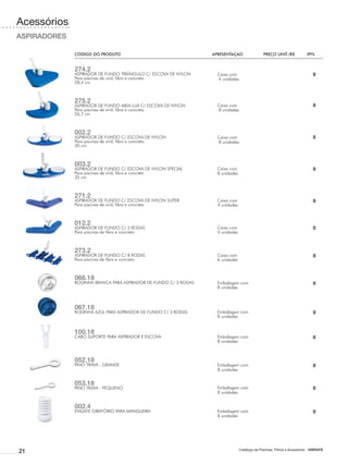 Acessórios
ASPIRADORES

              CÓDIGO DO PRODUTO	                                  APRESENTAÇÃO	                 PREÇO UNIT./R$	            IPI%


              274.2
              ASPIRADOR DE FUNDO TRIÂNGULO C/ ESCOVA DE NYLON       Caixa com                                                 0
              Para piscinas de vinil, fibra e concreto              4 unidades
              28,4 cm



              275.2
              ASPIRADOR DE FUNDO MEIA LUA C/ ESCOVA DE NYLON        Caixa com                                                 0
              Para piscinas de vinil, fibra e concreto              8 unidades
              26,7 cm



              002.2
              ASPIRADOR DE FUNDO C/ ESCOVA DE NYLON                 Caixa com                                                 0
              Para piscinas de vinil, fibra e concreto              8 unidades
              30 cm



              003.2
              ASPIRADOR DE FUNDO C/ ESCOVA DE NYLON SPECIAL         Caixa com                                                 0
              Para piscinas de vinil, fibra e concreto              8 unidades
              35 cm



              271.2
              ASPIRADOR DE FUNDO C/ ESCOVA DE NYLON SUPER           Caixa com                                                 0
              Para piscinas de vinil, fibra e concreto              4 unidades



              012.2
              ASPIRADOR DE FUNDO C/ 3 RODAS                         Caixa com                                                 0
              Para piscinas de fibra e concreto                     4 unidades



              273.2
              ASPIRADOR DE FUNDO C/ 8 RODAS                         Caixa com                                                 0
              Para piscinas de fibra e concreto                     6 unidades



              066.18
              RODINHA BRANCA PARA ASPIRADOR DE FUNDO C/ 3 RODAS     Embalagem com                                             0
                                                                    8 unidades



              067.18
              RODINHA AZUL PARA ASPIRADOR DE FUNDO C/ 3 RODAS       Embalagem com                                             0
                                                                    8 unidades


              100.18
              CABO SUPORTE PARA ASPIRADOR E ESCOVA                  Embalagem com                                             0
                                                                    8 unidades



              052.18
              PINO TRAVA - GRANDE                                   Embalagem com                                             0
                                                                    8 unidades


              053.18
              PINO TRAVA - PEQUENO                                  Embalagem com                                             0
                                                                    8 unidades


              002.4
              ENGATE GIRATÓRIO PARA MANGUEIRA                       Embalagem com                                             0
                                                                    8 unidades




21                                                                               Catálogo de Piscinas, Filtros e Acessórios - SIBRAPE
 