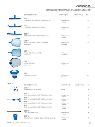 Acessórios
                                                                         ESFREGÕES/PENEIRAS/CLORADOR FLUTUANTE

                                      CÓDIGO DO PRODUTO	                               APRESENTAÇÃO	      PREÇO UNIT./R$	    IPI%


                                      621.11
                                      ESFREGÃO DE NYLON MODELO BRUSH C/ 35 cm            Embalagem com                         0
                                                                                         6 unidades

                                      357.11
                                      ESFREGÃO DE NYLON CURVO C/ 45 cm                   Embalagem com                         0
                                                                                         6 unidades



                                      622.11
                                      ESFREGÃO DE NYLON MODELO BRUSH C/ 45 cm            Embalagem com                         0
                                                                                         6 unidades

                                      064.11
                                      PENEIRA CATA-FOLHAS, ARMAÇÃO METÁLICA              Embalagem com                         0
                                      Tela de nylon                                      12 unidades




                                      427.11
                                      PENEIRA CATA-FOLHAS, PLÁSTICA                      Embalagem com                         0
                                      Tela de nylon                                      12 unidades




                                      071.11
                                      PENEIRA PÁ SPECIAL                                 Embalagem com                         0
                                      Tela de nylon                                      6 unidades




                                      275.11
                                      CLORADOR FLUTUANTE                                 Embalagem com                        15
                                                                                          8 unidades




CABOS
                                      CÓDIGO DO PRODUTO	                                  APRESENTAÇÃO	    PREÇO UNIT./R$	     IPI%

                                       099.18
                                       ALÇA PARA CABO TELESCÓPICO                        Unidade                                10


                                      422.3
                                      CABO DE ALUMÍNIO TELESCÓPICO DE 3 m C/ ALÇA        Embalagem com                              0
                                                                                         6 unidades
                                      423.3
                                      CABO DE ALUMÍNIO TELESCÓPICO DE 4 m C/ ALÇA        Embalagem com                              0
                                                                                         6 unidades
                                      424.3
                                      CABO DE ALUMÍNIO TELESCÓPICO DE 5 m C/ ALÇA        Embalagem com                              0
                                                                                         6 unidades
                                      425.3
                                      CABO DE ALUMÍNIO TELESCÓPICO DE 6 m C/ ALÇA        Embalagem com                              0
                                                                                         4 unidades

                                      036.18
                                      CABO DE ALUMÍNIO 1,5 m                             Embalagem com                              0
                                                                                         6 unidades
                                      102.18
                                      GRAMPO/TRAVA PARA CABO TELESCÓPICO DE ALUMÍNIO     Embalagem com                              0
                                                                                         8 unidades

SIBRAPE - Catálogo de Piscinas, Filtros e Acessórios
                                                                                                                                    22
 
