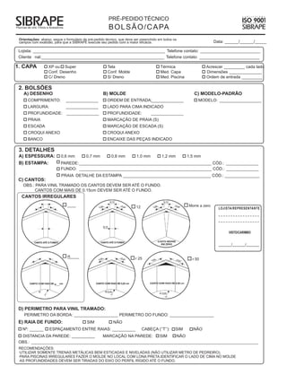 PRÉ-PEDIDO TÉCNICO
                                                        B O L S Ã O / C A PA
 Orientações: abaixo, segue o formulário de pré-pedido técnico, que deve ser preenchido em todos os
 campos com exatidão, para que a SIBRAPE execute seu pedido com a maior eficácia.                                      Data: ______/______/_____

 Lojista: _________________________________________________________ Telefone contato: __________________________
 Cliente nal:_____________________________________________________ Telefone contato: __________________________

1. CAPA            XP ou Super                          Tela                            Térmica                  Acrescer _________ cada lado
                   Conf. Desenho                        Conf. Molde                     Med. Capa                Dimensões ______________
                   C/ Dreno                             S/ Dreno                        Med. Piscina             Ordem de entrada _________

 2. BOLSÕES
   A) DESENHO                                        B) MOLDE                                              C) MODELO-PADRÃO
      COMPRIMENTO:              ______________         ORDEM DE ENTRADA: _____________
                                                                       _                                     MODELO: __________________
      LARGURA:                  ______________         LADO PARA CIMA INDICADO
      PROFUNDIDADE: ______________                     PROFUNDIDADE:               ______________
      PRAIA                                            MARCAÇÃO DE PRAIA (S)
      ESCADA                                           MARCAÇÃO DE ESCADA (S)
      CROQUI ANEXO                                     CROQUI ANEXO
      BANCO                                            ENCAIXE DAS PEÇAS INDICADO

 3. DETALHES
 A) ESPESSURA:                0,6 mm      0,7 mm          0,8 mm          1,0 mm         1,2 mm         1,5 mm
 B) ESTAMPA:                  PAREDE:_________________________________________________________ CÓD.: ______________
                              FUNDO: _________________________________________________________ CÓD.: ______________
                              PRAIA DETALHE DA ESTAMPA ______________________________________ CÓD.: _______________
 C) CANTOS:
   OBS.: PARA VINIL TRAMADO OS CANTOS DEVEM SER ATÉ O FUNDO.
        CANTOS COM MAIS DE 0.15cm DEVEM SER ATÉ O FUNDO.
  CANTOS IRREGULARES
                                ____                                     12                             Morre a zero
                                                                                                                         LOJISTA/REPRESENTANTE
                                                                                                                         _________________
                                                                                                                         _________________


                                                                                                                               VISTO/CARIMBO


                                                                                                                         ________/________/________


                                ____
                                R
                                                                         r 25                             r 50




                       R___




 D) PERIMETRO PARA VINIL TRAMADO:
    PERIMETRO DA BORDA: ___________________ PERIMETRO DO FUNDO: ___________________
 E) RAIA DE FUNDO:                         SIM             NÃO
   Nº: ______      ESPAÇAMENTO ENTRE RAIAS: __________                        CABEÇA (’’T’’):     SIM     NÃO
  DISTANCIA DA PAREDE: __________     MARCAÇÃO NA PAREDE:      SIM    NÃO
 OBS.: __________________________________________________________________________________________________
 RECOMENDAÇÕES:
 ·UTILIZAR SOMENTE TRENAS METÁLICAS BEM ESTICADAS E NIVELADAS (NÃO UTILIZAR METRO DE PEDREIRO).
 ·PARA PISCINAS IRREGULARES FAZER O MOLDE NO LOCAL COM LONA PRETA.IDENTIFICAR O LADO DE CIMA NO MOLDE
 ·AS PROFUNDIDADES DEVEM SER TIRADAS DO EIXO DO PERFIL RÍGIDO ATÉ O FUNDO.
 