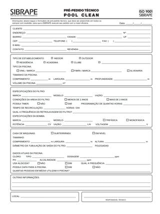 PRÉ-PEDIDO TÉCNICO
                                                        POOL CLEAN
Orientações: abaixo segue o formulário de pré-pedido técnico, que deve ser preenchido em todos os
campos com exatidão, para que a SIBRAPE execute seu pedido com a maior eficácia.                    Data: ______/______/_________
 