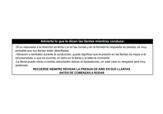 -Si su respuesta a la dirección es lenta o si en las curvas y en el frenado la respuesta es pesada, es muy
probable que sus llantas estén desinﬂadas.
-Vibración o tambaleo durante la conducción, puede signiﬁcar que la presión en las llantas es mayor a la
recomendada, o que ha ocurrido un daño en la llanta y la falla es inminente.
-La llanta puede vibrar a ciertas velocidades debido al desbalanceo, en este caso su desgaste será muy
acelerado.
Advierta lo que le dicen las llantas mientras conduce:
RECUERDE SIEMPRE REVISAR LA PRESIóN DE AIRE EN SUS LLANTAS
ANTES DE COMENZAR A RODAR
 