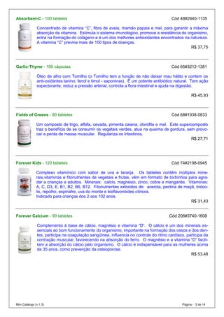 Absorbent-C - 100 tabletes                                                              Cód 48#2640-1135

               Concentrado de vitamina “C”, fibra de aveia, mamão papaia e mel, para garantir a máxima
               absorção da vitamina. Estimula o sistema imunológico, promove a resistência do organismo,
               entra na formação do colágeno e é um dos melhores antioxidantes encontrados na natureza.
               A vitamina “C” previne mais de 100 tipos de doenças.
                                                                                                R$ 37,75



Garlic-Thyme - 100 cápsulas                                                             Cód 65#3212-1381

               Óleo de alho com Tomilho (o Tomilho tem a função de não deixar mau hálito e contem os
               anti-oxidantes tanino, fenol e timol - saponinas). É um potente antibiótico natural. Tem ação
               expectorante, reduz a pressão arterial, controla a flora intestinal e ajuda na digestão.

                                                                                                    R$ 45,93



Fields of Greens - 80 tabletes                                                          Cód 68#1938-0833

               Um composto de trigo, alfafa, cevada, pimenta caiena, clorofila e mel. Este supercomposto
               traz o benefício de se consumir os vegetais verdes, atua na queima de gordura, sem provo-
               car a perda de massa muscular. Regulariza os intestinos.
                                                                                                 R$ 27,71




Forever Kids - 120 tabletes                                                             Cód 74#2198-0945

               Complexo vitamínico com sabor de uva e laranja. Os tabletes contêm múltiplos mine-
               rais,vitaminas e fitonutrientes de vegetais e frutas, vêm em formato de bichinhos para agra-
               dar a crianças e adultos. Minerais: calcio, magnésio, zinco, cobre e manganês. Vitaminas:
               A, C, D3, E, B1, B2, B6, B12. Fitonutrientes extraídos de: acerola, pectina de maçã, bróco-
               lis, repolho, espinafre, uva do monte e bioflavonóides cítricos.
               Indicado para crianças dos 2 aos 102 anos.
                                                                                                  R$ 31,43


Forever Calcium - 90 tabletes                                                          Cód 206#3740-1608

               Complemento à base de cálcio, magnésio e vitamina “D”. O cálcio é um dos minerais es-
               senciais ao bom funcionamento do organismo, importante na formação dos ossos e dos den-
               tes, participa na coagulação sangüínea, influencia no controle do ritmo cardíaco, participa da
               contração muscular, favorecendo na absorção do ferro. O magnésio e a vitamina “D” facili-
               tam a absorção do cálcio pelo organismo. O cálcio é indispensável para as mulheres acima
               de 35 anos, como prevenção da osteoporose.
                                                                                                   R$ 53,48




Mini Catálogo (v.1.3)                                                                         Página - 3 de 14
 