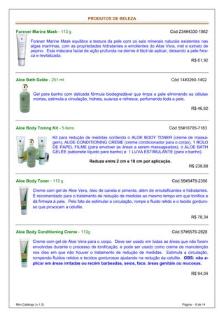PRODUTOS DE BELEZA


Forever Marine Mask - 113 g                                                            Cód 234#4330-1862

           Forever Marine Mask equilibra a textura da pele com os sais minerais naturais existentes nas
           algas marinhas, com as propriedades hidratantes e emolientes do Aloe Vera, mel e extrato de
           pepino. Esta máscara facial de ação profunda na derme é fácil de aplicar, deixando a pele fres-
           ca e revitalizada.
                                                                                                R$ 61,92



Aloe Bath Gelée - 251 ml                                                                Cód 14#3260-1402


            Gel para banho com delicada fórmula biodegradável que limpa a pele eliminando as células
            mortas, estimula a circulação, hidrata, suaviza e refresca, perfumando toda a pele.

                                                                                                    R$ 46,62



Aloe Body Toning Kit - 5 itens                                                         Cód 55#16705-7183

                        Kit para redução de medidas contendo o ALOE BODY TONER (creme de massa-
                        gem), ALOE CONDITIONING CREME (creme condicionador para o corpo), 1 ROLO
                        DE PAPEL FILME (para envolver as áreas a serem massageadas), o ALOE BATH
                        GELÉE (sabonete líquido para banho) e 1 LUVA ESTIMULANTE (para o banho).

                                           Reduza entre 2 cm e 18 cm por aplicação.
                                                                                                  R$ 238,88


Aloe Body Toner - 113 g                                                                 Cód 56#5478-2356

            Creme com gel de Aloe Vera, óleo de canela e pimenta, além de emulsificantes e hidratantes.
            É recomendado para o tratamento de redução de medidas ao mesmo tempo em que tonifica e
            dá firmeza à pele. Pelo fato de estimular a circulação, rompe o fluido retido e o tecido gorduro-
            so que provocam a celulite.

                                                                                                    R$ 78,34


Aloe Body Conditioning Creme - 113g                                                     Cód 57#6576-2828

            Creme com gel de Aloe Vera para o corpo. Deve ser usado em todas as áreas que não foram
            envolvidas durante o processo de tonificação, e pode ser usado como creme de manutenção
            nos dias em que não houver o tratamento de redução de medidas. Estimula a circulação,
            rompendo fluídos retidos e tecidos gordurosos ajudando na redução da celulite. OBS: não a-
            plicar em áreas irritadas ou recém barbeadas, seios, face, áreas genitais ou mucosas.

                                                                                                    R$ 94,04




Mini Catálogo (v.1.3)                                                                         Página - 6 de 14
 