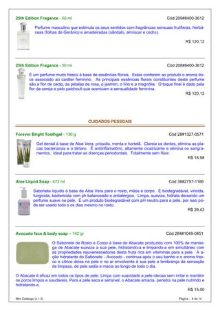 25th Edition Fragance - 50 ml                                                          Cód 209#8400-3612

              Perfume masculino que estimula os seus sentidos com fragrâncias sensuais frutíferas, herbá-
              ceas (folhas de Gerânio) e amadeiradas (sândalo, almíscar e cedro).

                                                                                                 R$ 120,12




25th Edition Fragance - 50 ml                                                          Cód 208#8400-3612

          É um perfume muito fresco à base de essências florais. Estas conferem ao produto o aroma do-
          ce associado ao caráter feminino. As principais essências florais constituintes deste perfume
          são a flor de cacto, as pétalas de rosa, o jasmim, o lírio e a magnólia. O toque final é dado pela
          flor da cereja e pelo patchouli que acentuam a sensualidade feminina.
                                                                                                  R$ 120,12




                                           CUIDADOS PESSOAIS


Forever Bright Toothgel - 130 g                                                         Cód 28#1327-0571

               Gel dental à base de Aloe Vera, própolis, menta e hortelã. Clareia os dentes, elimina as pla-
               cas bacterianas e o tártaro. É antiinflamatório, altamente cicatrizante e elimina os sangra-
               mentos. Ideal para tratar as doenças periodontais. Totalmente sem flúor.
                                                                                                   R$ 18,98




Aloe Liquid Soap - 473 ml                                                               Cód 38#2757-1186

             Sabonete líquido à base de Aloe Vera para o rosto, mãos e corpo. É biodegradável, viricida,
             fungicida, bactericida com ph balanceado e antialérgico. Limpa, suaviza, hidrata deixando um
             perfume suave na pele. É um produto biodegradável com pH neutro para a pele, por isso po-
             de ser usado todo s os dias mesmo no rosto.
                                                                                                  R$ 39,43




Avocado face & body soap – 142 gr                                                     Cód 284#1049-0451

                        O Sabonete de Rosto e Corpo à base de Abacate produzido com 100% de mantei-
                        ga de Abacate suaviza a sua pele, hidratando-a e limpando-a em simultâneo com
                        as propriedades rejuvenescedoras desta fruta rica em vitaminas para a pele. A a-
                        ção hidratante do Sabonete - Avocado - continua após o seu banho e o aroma fres-
                        co e cítrico deixa na pele e no ar envolvente à sua pele a lembrança da sensação
                        de limpeza, de pele sadia e macia ao longo de todo o dia.

O Abacate é eficaz em todos os tipos de pele. Limpa com suavidade a pele oleosa sem irritar e mantém
os poros limpos e saudáveis. Para a pele seca e sensível, o Abacate amacia, penetra na pele nutrindo e
hidratando-a.
                                                                                             R$ 15,00

Mini Catálogo (v.1.3)                                                                        Página - 8 de 14
 