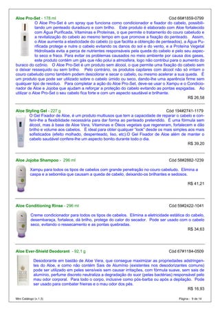 Aloe Pro-Set - 178 ml                                                                 Cód 66#1859-0799
            O Aloe Pro-Set é um spray que funciona como condicionador e fixador do cabelo, possibili-
            tando um penteado duradouro e com brilho. Este produto é elaborado com Aloe fortalecido
            com Água Purificada, Vitaminas e Proteínas, o que permite o tratamento do couro cabeludo e
            a revitalização do cabelo ao mesmo tempo em que promove a fixação do penteado. Assim,
            o Aloe aumenta a elasticidade do cabelo (o que facilita a obtenção de penteados), a Água Pu-
            rificada protege e nutre o cabelo evitando os danos do sol e do vento, e a Proteína Vegetal
            Hidrolisada evita a perca de nutrientes responsáveis pela queda do cabelo e pelo seu aspec-
            to seco e fraco. Para evitar os problemas causados no meio ambiente por causa dos gases,
            este produto contém um gás que não polui a atmosfera, logo não contribui para o aumento do
buraco do ozônio. O Aloe Pro-Set é um produto sem álcool, o que permite uma fixação do cabelo sem
o deixar ressequido ou sem brilho. Pelo contrário, os produtos capilares com álcool não só irritam o
couro cabeludo como também podem descolorar e secar o cabelo, ou mesmo acelerar a sua queda. É
um produto que pode ser utilizado sobre o cabelo úmido ou seco, dando-lhe uma aparência firme sem
qualquer tipo de resíduo. Para completar a ação do Aloe Pro-Set, deve-se usar o Xampu e o Condicio-
nador de Aloe e Jojoba que ajudam a reforçar a proteção do cabelo evitando as pontas espigadas. Ao
utilizar o Aloe Pro-Set o seu cabelo fica forte e com um aspecto saudável e brilhante.
                                                                                                R$ 26,58


Aloe Styling Gel - 227 g                                                          Cód 194#2741-1179
       O Gel Fixador de Aloe, é um produto multiusos que tem a capacidade de reparar o cabelo e con-
       ferir-lhe a flexibilidade necessária para dar forma ao penteado pretendido. É uma fórmula sem
       álcool, mas à base de Aloe Vera, Vitaminas e Óleos vegetais que regeneram, fortalecem e dão
       brilho e volume aos cabelos. É ideal para obter qualquer “look” desde os mais simples aos mais
       sofisticados (efeito molhado, despenteado, liso, etc).O Gel Fixador de Aloe além de manter o
       cabelo saudável confere-lhe um aspecto bonito durante todo o dia.
                                                                                             R$ 39,20



Aloe Jojoba Shampoo - 296 ml                                                          Cód 58#2882-1239

          Xampu para todos os tipos de cabelos com grande penetração no couro cabeludo. Elimina a
          caspa e a seborréia que causam a queda de cabelo, deixando-os brilhantes e sedosos.

                                                                                                  R$ 41,21




Aloe Conditioning Rinse - 296 ml                                                      Cód 59#2422-1041

           Creme condicionador para todos os tipos de cabelos. Elimina a eletricidade estática do cabelo,
           desembaraça, fortalece, dá brilho, protege do calor do secador. Pode ser usado com o cabelo
           seco, evitando o ressecamento e as pontas quebradas.
                                                                                                R$ 34,63




Aloe Ever-Shield Deodorant - 92,1 g                                                   Cód 67#1184-0509

             Desodorante em bastão de Aloe Vera, que consegue maximizar as propriedades adstringen-
             tes do Aloe, e como não contém Sais de Alumínio (existentes nos desodorizantes comuns)
             pode ser utilizado em peles sensíveis sem causar irritações, com fórmula suave, sem sais de
             alumínio, perfume discreto neutraliza a degradação do suor (pelas bactérias) responsável pelo
             mau odor corporal. Para todo o corpo, inclusive como pós-barba ou após a depilação. Pode
             ser usado para combater frieiras e o mau odor dos pés.
                                                                                                 R$ 16,93

Mini Catálogo (v.1.3)                                                                       Página - 9 de 14
 