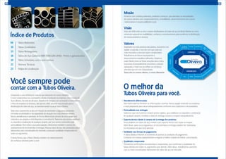 Você sempre pode
contar com a Tubos Oliveira. O melhor da
Tubos Oliveira para você.
Atendimento diferenciado
Não basta apenas fornecer as informações corretas. Nossa equipe entende sua empresa
e está preparada para atuar adequadamente conforme seus objetivos e necessidades.
Pontualidade nas entregas
Sabemos que você precisa cumprir prazos rígidos, que viabilizam ou impedem a realização
de qualquer projeto. Combine a data de entrega conosco e espere tranquilamente.
Suporte técnico desde a compra até a entrega dos produtos
Seus pedidos em tubos de aço contam com suporte técnico em todas as etapas.
Além disso, para a sua segurança, as encomendas e entregas podem ser rastreadas
no momento em que você precisar.
Facilidade nas formas de pagamento
A Tubos Oliveira é flexível no momento de acertar as condições de pagamento.
Converse com nossos representantes e negocie a melhor maneira de fechar a encomenda.
Qualidade comprovada
Possuímos certificações reconhecidas e respeitadas, que confirmam a qualidade da
Tubos Oliveira em todos os segmentos que atende. Além disso, trabalhamos somente
com os mais conceituados fabricantes de tubos de aço do mercado.
02
Índice de Produtos
Tubos Redondos
Tubos Quadrados
Tubos Retangulares
Tubos de Aço Carbono NBR 5580 (DIN 2440) - Pretos e galvanizados
Tubos Schedules com e sem costura
Normas Técnicas
Mapa de Localização
06
10
13
18
19
21
23
www.tubosoliveira.com.br
Conquistar a sua confiança é mais do que relevante em nosso trabalho.
E esse compromisso nos acompanha desde a fundação da empresa, com o nome de
Aços Oliveira, há mais de 20 anos. Trabalhando sempre com seriedade e honestidade,
o foco da empresa se renovou, até que em 2002 assumiu sua vocação para a
distribuição de tubos de aço, se transformando na atual Tubos Oliveira.
Todo esse crescimento se deu em função da seriedade e segurança presentes
em todas as atividades e da capacidade de atuação nos mais diversos setores.
Nosso atendimento é prestado de forma diferenciada através de uma equipe que
entende o seu projeto e está disposta a concretizá-lo. Sabemos que prazos viabilizam
ou impedem a realização de qualquer projeto, por isso somos conhecidos pela
pontualidade. Para evitar a sua preocupação, oferecemos também o serviço de
rastreamento de encomendas e entregas. Nossos tubos de aço são produzidos pelos
fabricantes mais conceituados do mercado e possuem qualidade comprovada em
todos os segmentos.
É desta forma, que a Tubos Oliveira mantém um relacionamento
de confiança absoluta junto a você.
03
Missão
Fornecer com confiança absoluta, produtos e serviços, que atendam às necessidades
de nossos clientes com comprometimento, rentabilidade, desenvolvimento dos nossos
colaboradores e responsabilidade social.
Visão
Estar até 2014 entre os cinco maiores distribuidores de tubos de aço do Brasil. Manter-se como
referência nacional em credibilidade, confiança e reconhecimento pela excelência na distribuição
de nossos produtos e serviços.
Valores
Inspirados na mais preciosa das pedras, buscamos nos
lapidar a cada dia, e isso faz com que cada vez
mais mercados e pessoas sejam conquistados.
Trabalhamos de forma transparente e
desenvolvemos trabalhos brilhantes. Tratamos
cada Cliente como se fosse uma jóia rara e única,
buscamos incansavelmente encontrar a solução
adequada, e tudo isso se reflete na confiança
absoluta que em nós é depositada.
Esses são os nossos valores, o nosso diamante.
 