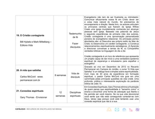 CATÁLOGO - RECURSOS DE DISCIPULADO NO BRASIL
19. O Cristão contagiante
Bill Hybels e Mark Mittelberg –
Editora Vida
Testemunho
de fé
Fazer
discípulos
Evangelismo não tem de ser frustrante ou intimidador.
Comunicar eficazmente nossa fé em Cristo dever ser
a coisa mais natural do mundo. Só precisamos de
encorajamento e direção. Neste livro, os autores articulam
os princípios centrais que fizeram da Igreja Willow
Creek uma igreja mundialmente conhecida por alcançar
pessoas sem igreja. Baseado nas palavras de Jesus
e seguindo experiências de primeira mão dos autores,
Cristão contagiante é uma aproximação personalizada
pioneira de evangelismo relacional. Os principais pontos
abordados são: a) Descubra seu próprio estilo de falar de
Cristo; b) Desenvolva um caráter contagiante; c) Construa
relacionamentos espiritualmente estratégicos; d) Aprenda
a direcionar conversas a temas da fé; e) Compartilhe
verdades bíblicas na linguagem do dia a dia
Cristão contagiante é um livro de referência que apresenta
um projeto capaz de dar início a uma verdadeira epidemia
espiritual de esperança e entusiasmo para espalhar o
evangelho!
20. A vida que satisfaz
Carlos McCord -www.
permanecer.com.br
8 semanas
Vida de
discípulo
Gravado ao vivo em Dezembro de 2012 no Recanto
Permanecer em Campos do Jordão, o curso “A Vida que
Satisfaz” é um diálogo leve e simples sobre espiritualidade.
Com mais de 40 anos de experiência em formação
espiritual, o pastor Carlos McCord nos guia em uma
caminhada pelas principais questões da vida cristã. Uma
profunda, prática e interessante exploração da parábola
bíblica de João 15.
21. Conexões espirituais
Gary Thomas - Envisionar
12
semanas
Disciplinas
espirituais
EmConexõesEspirituais,GaryThomaseliminaafrustração
de quem pensa que espiritualidade é ”tamanho único” e
ensina a encontrar uma forma de adoração que liberta e
lhe permite ser você mesmo. Se na sua vida devocional
você sente que não está conseguindo conectar-se com
Deus, talvez seja porque você está tentando usar uma
conexão espiritual que não é a sua.
 