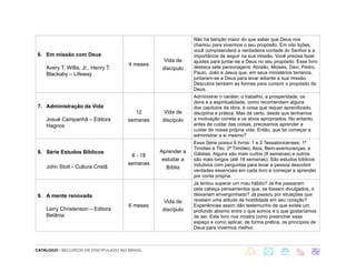 CATÁLOGO - RECURSOS DE DISCIPULADO NO BRASIL
6. Em missão com Deus
Avery T. Willis, Jr., Henry T.
Blackaby – Lifeway
4 meses
Vida de
discípulo
Não há benção maior do que saber que Deus nos
chamou para vivermos o seu propósito. Em oito lições,
você compreenderá a verdadeira vontade do Senhor e a
importância de seguir na sua missão. Você precisa fazer
ajustes para juntar-se a Deus no seu propósito. Esse livro
destaca sete personagens: Abraão, Moisés, Davi, Pedro,
Paulo, João e Jesus que, em seus ministérios terrenos,
juntaram-se a Deus para levar adiante a sua missão.
Descubra também as formas para cumprir o propósito de
Deus.
7. Administração da Vida
Josué Campanhã – Editora
Hagnos
12
semanas
Vida de
discípulo
Administrar o caráter, o trabalho, a prosperidade, os
dons e a espiritualidade, como recomendam alguns
dos capítulos da obra, é coisa que requer aprendizado,
disciplina e prática. Mas dá certo, desde que tenhamos
a motivação correta e os alvos apropriados. No entanto,
antes de cuidar das coisas, precisamos aprender a
cuidar de nossa própria vida. Então, que tal começar a
administrar a si mesmo?
8. Série Estudos Bíblicos
John Stott - Cultura Cristã
8 - 18
semanas
Aprender a
estudar a
Bíblia
Essa Série possui 6 livros: 1 e 2 Tessalonicenses; 1ª
Timóteo e Tito; 2ª Timóteo; Atos; Bem-aventuranças; e
Gálatas. Alguns são mais curtos (8 semanas) e outros
são mais longos (até 18 semanas). São estudos bíblicos
indutivos com perguntas para levar a pessoa descobrir
verdades essenciais em cada livro e começar a aprender
por conta própria.
9. A mente renovada
Larry Christenson – Editora
Betânia
6 meses
Vida de
discípulo
Já tentou superar um mau hábito? Já lhe passaram
pela cabeça pensamentos que, se fossem divulgados, o
deixariam envergonhado? Já passou por situações que
revelam uma atitude de hostilidade em seu coração?
Experiências assim dão testemunho de que existe um
profundo abismo entre o que somos e o que gostaríamos
de ser. Este livro nos mostra como preencher esse
espaço e como aplicar, de forma prática, os princípios de
Deus para vivermos melhor.
 