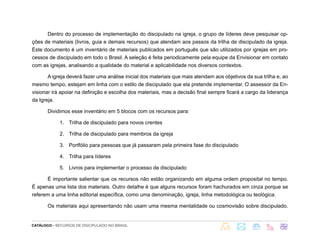 CATÁLOGO - RECURSOS DE DISCIPULADO NO BRASIL
Dentro do processo de implementação do discipulado na igreja, o grupo de líderes deve pesquisar op-
ções de materiais (livros, guia e demais recursos) que atendam aos passos da trilha de discipulado da igreja.
Este documento é um inventário de materiais publicados em português que são utilizados por igrejas em pro-
cessos de discipulado em todo o Brasil. A seleção é feita periodicamente pela equipe da Envisionar em contato
com as igrejas, analisando a qualidade do material e aplicabilidade nos diversos contextos.
A igreja deverá fazer uma análise inicial dos materiais que mais atendam aos objetivos da sua trilha e, ao
mesmo tempo, estejam em linha com o estilo de discipulado que ela pretende implementar. O assessor da En-
visionar irá apoiar na definição e escolha dos materiais, mas a decisão final sempre ficará a cargo da liderança
da Igreja.
Dividimos esse inventário em 5 blocos com os recursos para:
1. Trilha de discipulado para novos crentes
2. Trilha de discipulado para membros da igreja
3. Portfólio para pessoas que já passaram pela primeira fase do discipulado
4. Trilha para líderes
5. Livros para implementar o processo de discipulado
É importante salientar que os recursos não estão organizando em alguma ordem proposital no tempo.
É apenas uma lista dos materiais. Outro detalhe é que alguns recursos foram hachurados em cinza porque se
referem a uma linha editorial específica, como uma denominação, igreja, linha metodológica ou teológica.
Os materiais aqui apresentando não usam uma mesma mentalidade ou cosmovisão sobre discipulado.
 