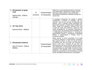 CATÁLOGO - RECURSOS DE DISCIPULADO NO BRASIL
3. Discipulado na igreja
local
Randy Pope – Editora
Ultimato
12
semanas
Implementação
do discipulado
Neste livro o autor apresenta histórias e conceitos
para implementar o discipulado na igreja. Rico em
exemplos e ideias práticas, suas contribuições
são totalmente aplicáveis à realidade da igreja dos
nossos dias.
4. Um Tipo Certo
Edmund Chan – Betânia
O Verdadeiro discipulado nos desafia a redefinir
radicalmente o sucesso no ministério- não por
“quantos”, mas sim por “que tipo” de discípulos que
fizemos-, pois o mandato (nossa caminhada com
Deus) deve preceder a missão (nosso trabalho para
Deus). Neste livro perspicaz, Edmund Chan soa
o toque de clarim para devolver a igreja às suas
raízes discipuladoras: de reproduzir discípulos de
“um tipo certo”! Os principais temas abordados são:
1. Estabelecendo Nossos Termos; 2. Vencendo as
Necessidades Críticas; 3. Entendendo a Estratégia
Bíblica; 4. Determinando o Produto Final; 5.
Cumprindo a Missão
5. Discipulado dinâmico
Gary W. Kuhne - Editora
Betânia
Implementação
do discipulado
Saber orientar os novos convertidos na fé cristã
e torná-los eficientes é extremamente importante.
Não podemos fechar os olhos ao grande número
de pessoas que não se firmam nos caminhos de
Deus, e nem usar a desculpa de que elas não
permaneceram por ser um caso de “semente boa em
solo inadequado”. O Discipulado Dinâmico enfoca o
ministério pessoal de cada cristão na tarefa de “fazer
discípulos”: que atitudes tomar, quais problemas
podem ser encontrados e como enfrentá-los, e muitas
outras orientações essenciais para o discipulador.
 