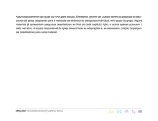 CATÁLOGO - RECURSOS DE DISCIPULADO NO BRASIL
Alguns basicamente são guias ou livros para estudo. Entretanto, devem ser usados dentro da proposta do disci-
pulado da igreja, adaptando para a realidade da dinâmica do discipulado individual, mini-grupo ou grupo. Alguns
materiais já apresentam perguntas desafiadoras ao final de cada capítulo/ lição, e outros apenas possuem o
texto narrativo. A equipe responsável da igreja deverá fazer as adaptações e, se necessário, criação de pergun-
tas desafiadoras para cada material.
 
