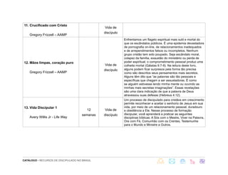 CATÁLOGO - RECURSOS DE DISCIPULADO NO BRASIL
11. Crucificado com Cristo
Gregory Frizzell – AAMP
Vida de
discípulo
12. Mãos limpas, coração puro
Gregory Frizzell – AAMP
Vida de
discípulo
Enfrentamos um flagelo espiritual mais sutil e mortal do
que os escândalos públicos. É uma epidemia devastadora
de pornografia on-line, de relacionamentos inadequados
e de arrependimentos falsos ou incompletos. Nenhum
grupo cristão tem sido poupado. Seja escândalo moral,
colapso da família, exaustão do ministério ou perda de
poder espiritual; o comprometimento pessoal produz uma
colheita mortal (Gálatas 6:7-9). Na leitura deste livro,
alguns podem ficar surpresos pela forma tão precisa
como são descritos seus pensamentos mais secretos.
Alguns têm dito que “as palavras são tão pessoais e
específicas que chegam a ser assustadoras. É como
se alguém estivesse lendo minha mente ou ouvindo as
minhas mais secretas imaginações”. Essas revelações
são uma clara indicação de que a palavra de Deus
atravessou suas defesas (Hebreus 4:12).
13. Vida Discipular 1
Avery Willis Jr - Life Way
12
semanas
Vida de
discípulo
Um processo de discipulado para cristãos em crescimento
permite reconhecer e aceitar o senhorio de Jesus em sua
vida, por meio de um relacionamento pessoal, duradouro
e obediência a Ele. Nesse processo de formação
discipular, você aprenderá a praticar as seguintes
disciplinas bíblicas: A Sós com o Mestre, Viver na Palavra,
Ore com Fé, Comunhão com os Crentes, Testemunhe
para o Mundo e Ministre a Outros.
 
