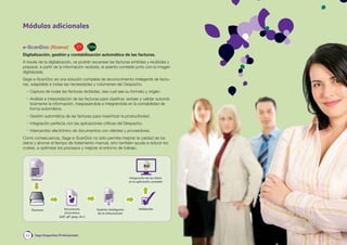 Módulos adicionales

e-ScanDoc (Nuevo)                     C+        Class

Digitalización, gestión y contabilización automática de las facturas.
A través de la digitalización, se podrán escanear las facturas emitidas y recibidas y
preparar, a partir de la información recibida, el asiento contable junto con la imagen
digitalizada.
Sage e-ScanDoc es una solución completa de reconocimiento inteligente de factu-
ras, adaptable a todas las necesidades y volúmenes del Despacho.
  • Captura de todas las facturas recibidas, sea cual sea su formato y origen.
  • Análisis e interpretación de las facturas para clasiﬁcar, extraer y validar automá-
    ticamente la información, traspasándola e integrándola en la contabilidad de
    forma automática.
  • Gestión automática de las facturas para maximizar la productividad.
  • Integración perfecta con las aplicaciones críticas del Despacho.
  • Intercambio electrónico de documentos con clientes y proveedores.
Como consecuencia, Sage e-ScanDoc no sólo permite mejorar la calidad de los
datos y ahorrar el tiempo de tratamiento manual, sino también ayuda a reducir los
costes, a optimizar los procesos y mejorar el entorno de trabajo.




                                                                              Integración de los datos
      Factura
                                                                              en la aplicación contable




      Escaneo             Documento                     Gestión inteligente          Validación
                           electrónico                   de la información
                       (pdf, gif, jpeg, etc.)




 22     Sage Despachos Profesionales
 
