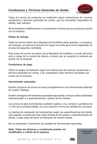 S O M T A C A T Á L O G O P 1 2 199
CONDICIONES
DE VENTA
Todos los envíos de productos se realizarán según indicaciones de nuestras
condiciones y términos generales de ventas, que se encuentran disponibles en
detalle, bajo solicitud.
No se aceptarán modificaciones ni concesiones a menos que se acuerde por escrito
con la empresa.
Plazos de entrega
Todos los envíos dentro de la República de Sudáfrica serán gratuitos. La empresa,
sin embargo, se reserva el derecho de cargar una tarifa para envíos especiales en
el caso de pequeñas cantidades.
Para todos los envíos al exterior de la República de Sudáfrica, el coste del envío
será a cargo de la cuenta del cliente a menos que se acuerde lo contrario por
escrito con la empresa.
Condiciones de pago
Todos los pagos se realizarán según las indicaciones de nuestras condiciones y
términos generales de ventas, y de cualesquiera otros términos acordados por
escrito por la empresa.
Herramientas especiales
Nuestro programa de envíos se basa principalmente en las herramientas estándar
de nuestro catálogo.
Pueden entregarse herramientas especiales bajo pedido, en base a otros estándares
internacionales o a especificaciones y planos de los clientes.
Los envíos de tales herramientas quedarán sujetos a una variación cuantitativa de
+/-10% de la cantidad pedida, con una variación mínima de cantidad de una pieza.
La solicitud de realización de herramientas según las especificaciones del cliente
solo pasarán a producción bajo copia firmada de los planos y especificaciones de
cliente, o bajo copia del plano de liberación de nuestro cliente.
No se cancelarán o devolverán los pedidos de herramientas especiales.
Nota: Todos los términos y condiciones pueden ser
modificados a criterio de la empresa.
Condiciones y Términos Generales de Ventas
 