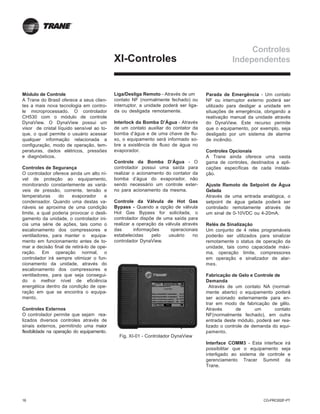 16 CG-PRC002F-PT
XI-Controles
Módulo de Controle
A Trane do Brasil oferece a seus clien-
tes a mais nova tecnologia em contro-
le microprocessado. O controlador
CH530 com o módulo de controle
DynaView. O DynaView possui um
visor de cristal líquido sensível ao to-
que, o qual permite o usuário acessar
qualquer informação relacionada a
configuração, modo de operação, tem-
peraturas, dados elétricos, pressões
e diagnósticos.
Controles de Segurança
O controlador oferece ainda um alto ní-
vel de proteção ao equipamento,
monitorando constantemente as variá-
veis de pressão, corrente, tensão e
temperaturas do evaporador e
condensador. Quando uma destas va-
riáveis se aproxima de uma condição
limite, a qual poderia provocar o desli-
gamento da unidade, o controlador ini-
cia uma série de ações, tais como o
escalonamento dos compressores e
ventiladores, para manter o equipa-
mento em funcionamento antes de to-
mar a decisão final de retirá-lo de ope-
ração. Em operação normal, o
controlador irá sempre otimizar o fun-
cionamento da unidade, através do
escalonamento dos compressores e
ventiladores, para que seja consegui-
do o melhor nível de eficiência
energética dentro da condição de ope-
ração em que se encontra o equipa-
mento.
Controles Externos
O controlador permite que sejam rea-
lizados diversos controles através de
sinais externos, permitindo uma maior
flexibilidade na operação do equipamento.
Liga/Desliga Remoto - Através de um
contato NF (normalmente fechado) ou
interruptor, a unidade poderá ser liga-
da ou desligada remotamente.
Interlock da Bomba D’Água - Através
de um contato auxiliar do contator da
bomba d’água e de uma chave de flu-
xo, o equipamento será informado so-
bre a existência de fluxo de água no
evaporador.
Controle da Bomba D’Água - O
controlador possui uma saída para
realizar o acionamento do contator da
bomba d’água do evaporador, não
sendo necessário um controle exter-
no para acionamento da mesma.
Controle da Válvula de Hot Gas
Bypass - Quando a opção de válvula
Hot Gas Bypass for solicitada, o
controlador dispõe de uma saída para
realizar a operação da válvula através
das informações operacionais
estabelecidas pelo usuário no
controlador DynaView.
Parada de Emergência - Um contato
NF ou interruptor externo poderá ser
utilizado para desligar a unidade em
situações de emergência, obrigando a
reativação manual da unidade através
do DynaView. Este recurso permite
que o equipamento, por exemplo, seja
desligado por um sistema de alarme
de incêndio.
Controles Opcionais
A Trane ainda oferece uma vasta
gama de controles, destinados a apli-
cações específicas de cada instala-
ção.
Ajuste Remoto de Setpoint de Água
Gelada
Através de uma entrada analógica, o
setpoint de água gelada poderá ser
controlado remotamente através de
um sinal de 0-10VDC ou 4-20mA.
Relés de Sinalização
Um conjunto de 4 reles programáveis
poderão ser utilizados para sinalizar
remotamente o status de operação da
unidade, tais como capacidade máxi-
ma, operação limite, compressores
em operação e sinalizador de alar-
mes.
Fabricação de Gelo e Controle de
Demanda
Através de um contato NA (normal-
mente aberto) o equipamento poderá
ser acionado externamente para en-
trar em modo de fabricação de gêlo.
Através de um contato
NF(normalmente fechado), em outra
entrada deste módulo, poderá ser rea-
lizado o controle de demanda do equi-
pamento.
Interface COMM3 - Esta interface irá
possibilitar que o equipamento seja
interligado ao sistema de controle e
gerenciamento Tracer Summit da
Trane.
Controles
Independentes
Fig. XI-01 - Controlador DynaView
 