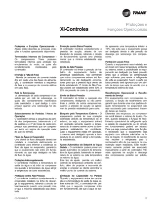 CG-PRC002F-PT 17
XI-Controles
Proteções e Funções Operacioanais -
Abaixo estão descritas as principais prote-
ções e funções operacioanis disponíveis:
Termostatos Internos do Compressor -
Os compressores Trane possuem
termostatos internos para proteção dos
enrolamentos do motor, os quais são
constantemente monitorados pelo
controlador.
Inversão e Falta de Fase
Através de sensores de corrente instala-
dos em cada uma das fases de alimenta-
ção, o controlador monitora a sequência
de fase e a presença de corrente elétrica
em cada fase.
Relé de Sobrecarga
A alimentação de cada compressor é as-
sistida por um relê de sobrecarga, os
quais são constantemente monitorados
pelo controlador, o qual desliga o com-
pressor quando uma sobrecarga for de-
tectada.
Balanceamento de Partidas / Horas de
Operação
O controlador otimiza a sequência de parti-
da dos compressores, balanceando o nº
de partidas e o nº de horas de cada com-
pressor, não permitindo que um compres-
sor tenha um regime de operação maior
do que os demais.
Fluxo de Água no Evaporador
Uma chave de fluxo adequada deverá ser
instalada e conectada eletricamente ao
controlador para informar a existência de
fluxo de água no evaporador, garantindo
que o equipamento não entre em funcio-
namento ou que seja desligado na falta
de fluxo de água.
Proteção Anticongelamento
O controlador monitora a temperatura de
saída da água e irá inibir os compresso-
res quando a temperatura da água atingir
a temperatura de corte estabelecida.
Proteção contra Alta Pressão
O controlador monitora constantemente o
pressostato instalado na linha de descar-
ga do equipamento, retirando o circuito de
funcionamento quando uma pressão mai-
or que a máxima estabelecida seja detec-
tada.
.
Proteção contra Baixa Pressão
O controlador monitora constantemente a
pressão de sucção, através de um
transdutor de pressão, retirando o circuito
de funcionamento quando uma pressão
menor que a mínima estabelecida seja
detectada.
Limite de Alta Pressão
O controlador irá limitar a pressão de tra-
balho do equipamento dentro do
percentual estabelecido, não permitindo
que outros compressores entrem em fun-
cionamento ou até desligando compres-
sores para que a pressão fique dentro do
limite estabelecido. O Limite de Alta Pres-
são poderá ser estabelecido entre 50% a
95% da pressão de corte do pressostato.
Limite de Baixa Pressão
O controlador irá limitar a operação dos
compressores, desligando ou não permi-
tindo a partida de outros compressores,
quando a pressão de sucção se aproxi-
mar da pressão estabelecida para corte.
Bloqueio pela Temperatura Externa - O
equipamento poderá ter sua operação
controlada através da temperatura do ar
externo, ou seja, o equipamento entrará
em operação somente quando a tempe-
ratura do ar externo estiver acima da tem-
peratura estabelecida no controlador.
Caso o equipamento esteja em operação,
o mesmo será desligado quando a tem-
peratura do ar externo atingir a temperatu-
ra estabelecida.
Ajuste Automático do Setpoint de Água
Gelada - O controlador poderá prover um
ajuste automático do setpoint da tempera-
tura da água gelada, baseando na tempe-
ratura do ar externo ou pela temperatura
de retorno da água.
Este tipo de ajuste permite um melhor
controle da temperatura ambiente de con-
forto, além de propiciar a economia de
energia e propiciar ao cliente encontrar o
melhor ponto de controle do sistema.
Limitação da Capacidade na Partida
Quando o equipamento entrar em opera-
ção e a temperatura de saída da água es-
tiver acima de 19ºC, o controlador não per-
mitirá que o segundo compressor entre
em funcionamento, até que a água de saí-
da apresente uma temperatura inferior a
19ºC. Isto evita que o equipamento possa
ser desligado devido a alta pressão de
descarga por sobrecarga dos compres-
sores.
Partida em Locais Frios
Quando o equipamento esta instalado em
um local com baixa temperatura ambiente
ou externa, existe a possibilidade do equi-
pamento ser desligado por baixa pressão
antes que a pressão de condensação
seja suficiente para enviar o refrigerante
de volta ao evaporador. Assim, o corte por
baixa pressão será ignorado por um perí-
odo de tempo que varia de acordo com a
temperatura externa do local.
Recolhimento Operacional e Recolhi-
mento de Serviço
Em equipamentos com compressores re-
cíprocos, a função de recolhimento vem
garantir que durante uma nova partida o lí-
quido remanescente no evaporador não
seja succionado pelo compressor, trazen-
do danos ao mesmo.
Diferentes dos recíprocos, os compresso-
res scroll toleram o retorno de líquido. Po-
rém, quando desejado, a função de reco-
lhimento operacional de refrigerante após
a parada do equipamento ou do circuito
em funcionamento poderá ser ativado.
Para que seja possível utilizar esta função,
é necessário que o equipamento seja
equipado com válvulas solenóides na li-
nha de líquido. O recolhimento de serviço
visa recolher o refrigerante para o
condensador afim de que serviços de ma-
nutenção sejam realizados. Este recolhi-
mento somente poderá ser executado
manualmente a partir do controlador. Vál-
vulas opcionais na sucção e descarga
dos compressores poderão ser solicita-
das.
Proteções e
Funções Operacionais
 