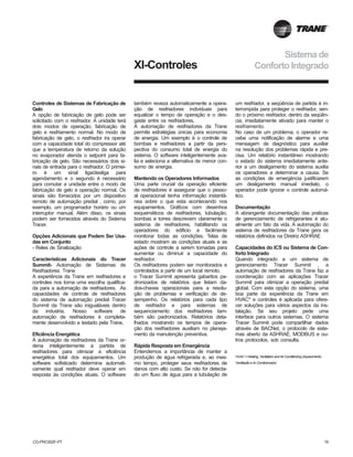 CG-PRC002F-PT 19
Controles de Sistemas de Fabricação de
Gelo
A opção de fabricação de gelo pode ser
solicitado com o resfriador. A unidade terá
dois modos de operação, fabricação de
gelo e resfriamento normal. No modo de
fabricação de gelo, o resfriador ira operar
com a capacidade total do compressor até
que a temperatura de retorno da solução
no evaporador atenda o setpoint para fa-
bricação de gelo. São necessários dois si-
nais de entrada para o resfriador. O primei-
ro é um sinal liga/desliga para
agendamento e o segundo é necessário
para comutar a unidade entre o modo de
fabricação de gelo e operação normal. Os
sinais são fornecidos por um dispositivo
remoto de automação predial , como, por
exemplo, um programador horário ou um
interruptor manual. Além disso, os sinais
podem ser fornecidos através do Sistema
Tracer.
Opções Adicionais que Podem Ser Usa-
das em Conjunto
- Reles de Sinalização
Características Adicionais do Tracer
Summit- Automação de Sistemas de
Resfriadores Trane
A experiência da Trane em resfriadores e
controles nos torna uma escolha qualifica-
da para a automação de resfriadores. As
capacidades de controle de resfriadores
do sistema de automação predial Tracer
Summit da Trane são inigualáveis dentro
da industria. Nosso software de
automação de resfriadores é completa-
mente desenvolvido e testado pela Trane.
Eficiência Energética
A automação de resfriadores da Trane or-
dena inteligentemente a partida de
resfriadores para otimizar a eficiência
energética total dos equipamentos. Um
software sofisticado determina automati-
camente qual resfriador deve operar em
resposta às condições atuais. O software
XI-Controles
também reveza automaticamente a opera-
ção de resfriadores individuais para
equalizar o tempo de operação e o des-
gaste entre os resfriadores.
A automação de resfriadores da Trane
permite estratégias únicas para economia
de energia. Um exemplo é o controle de
bombas e resfriadores a partir da pers-
pectiva do consumo total de energia do
sistema. O software inteligentemente ava-
lia e seleciona a alternativa de menor con-
sumo de energia.
Mantendo os Operadores Informados
Uma parte crucial da operação eficiente
de resfriadores é assegurar que o pesso-
al operacional tenha informação instantâ-
nea sobre o que esta acontecendo nos
equipamentos. Gráficos com desenhos
esquemáticos de resfriadores, tubulação,
bombas e torres descrevem claramente o
sistema de resfriadores, habilitando os
operadores do edificio a facilmente
monitorar todas as condições. Telas de
estado mostram as condições atuais e as
ações de controle a serem tomadas para
aumentar ou diminuir a capacidade do
resfriador.
Os resfriadores podem ser monitorados e
controlados a partir de um local remoto.
o Tracer Summit apresenta gabaritos pa-
dronizados de relatórios que listam da-
dos-chaves operacionais para a resolu-
ção de problemas e verificação de de-
sempenho. Os relatórios para cada tipo
de resfriador e para sistemas de
sequenciamento dos resfriadores tam-
bém são padronizados. Relatórios deta-
lhados mostrando os tempos de opera-
ção dos resfriadores auxiliam no planeja-
mento da manutenção preventiva.
Rápida Resposta em Emergência
Entendemos a importância de manter a
produção de água refrigerada e, ao mes-
mo tempo, proteger seus resfriadores de
danos com alto custo. Se não for detecta-
do um fluxo de água para a tubulação de
um resfriador, a seqüência de partida é in-
terrompida para proteger o resfriador, sen-
do o próximo resfriador, dentro da seqüên-
cia, imediatamente ativado para manter o
resfriamento.
No caso de um problema, o operador re-
cebe uma notificação de alarme e uma
mensagem de diagnóstico para auxiliar
na resolução dos problemas rápida e pre-
cisa. Um relatório instantâneo mostrando
o estado do sistema imediatamente ante-
rior a um desligamento do sistema auxilia
os operadores a determinar a causa. Se
as condições de emergência justificarem
um desligamento manual imediato, o
operador pode ignorar o controle automá-
tico.
Documentação
A abrangente documentação das praticas
de gerenciamento de refrigerantes é atu-
almente um fato da vida. A automação do
sistema de resfriadores da Trane gera os
relatórios definidos na Diretriz ASHRAE
Capacidades do ICS ou Sistema de Con-
forto Integrado
Quando integrado a um sistema de
gerenciamento Tracer Summit , a
automação de resfriadores da Trane faz a
coordenação com as aplicações Tracer
Summit para otimizar a operação predial
global. Com esta opção do sistema, uma
boa parte da experiência da Trane em
HVAC* e controles é aplicada para ofere-
cer soluções para vários aspectos da ins-
talação. Se seu projeto pede uma
interface para outros sistemas. O sistema
Tracer Summit pode compartilhar dados
através de BACNet, o protocolo de siste-
mas aberto da ASHRAE, MODBUS e ou-
tros protocolos, sob consulta.
HVAC = Heating, Ventilation and Air Conditioning (Aquecimento,
Ventilação e Ar Condicionado)
Sistema de
Conforto Integrado
 