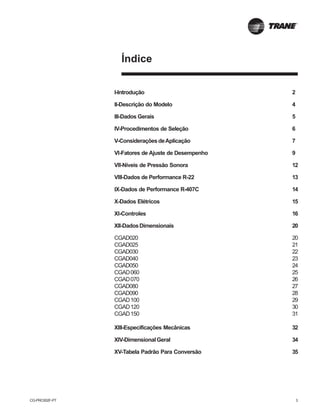 CG-PRC002F-PT 3
Índice
I-Introdução 2
II-Descrição do Modelo 4
III-Dados Gerais 5
IV-Procedimentos de Seleção 6
V-ConsideraçõesdeAplicação 7
VI-Fatores de Ajuste de Desempenho 9
VII-Níveis de Pressão Sonora 12
VIII-Dados de Performance R-22 13
IX-Dados de Performance R-407C 14
X-Dados Elétricos 15
XI-Controles 16
XII-DadosDimensionais 20
CGAD020 20
CGAD025 21
CGAD030 22
CGAD040 23
CGAD050 24
CGAD060 25
CGAD070 26
CGAD080 27
CGAD090 28
CGAD100 29
CGAD120 30
CGAD150 31
XIII-Especificações Mecânicas 32
XIV-DimensionalGeral 34
XV-Tabela Padrão Para Conversão 35
 