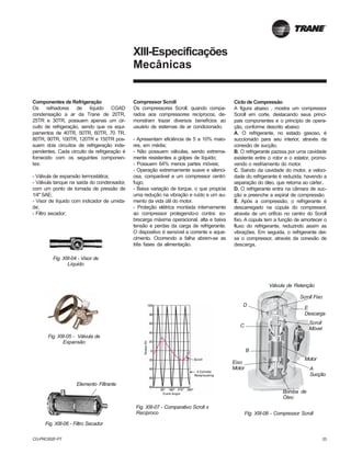 CG-PRC002F-PT 33
XIII-Especificações
Mecânicas
Componentes de Refrigeração
Os refriadores de líquido CGAD
condensação a ar da Trane de 20TR,
25TR e 30TR, possuem apenas um cir-
cuito de refrigeração, sendo que os equi-
pamentos de 40TR, 50TR, 60TR, 70 TR,
80TR, 90TR, 100TR, 120TR e 150TR pos-
suem dois circuítos de refrigeração inde-
pendentes. Cada circuito de refrigeração é
fornecido com os seguintes componen-
tes:
- Válvula de expansão termostática;
- Válvula tanque na saída do condensador,
com um ponto de tomada de pressão de
1/4" SAE;
- Visor de líquido com indicador de umida-
de;
- Filtro secador;
Fig. XIII-06 - Filtro Secador
Elemento Filtrante
Fig. XIII-04 - Visor de
Líquido
Fig. XIII-05 - Válvula de
Expansão
Compressor Scroll
Os compressores Scroll, quando compa-
rados aos compressores recíprocos, de-
monstram trazer diversos benefícios ao
usuário de sistemas de ar condicionado.
- Apresentam eficiência de 5 a 10% maio-
res, em média;
- Não possuem válvulas, sendo extrema-
mente resistentes a golpes de líquido;
- Possuem 64% menos partes móveis;
- Operação extremamente suave e silenci-
osa, comparável a um compressor centrí-
fugo;
- Baixa variação de torque, o que propicia
uma redução na vibração e ruído e um au-
mento da vida útil do motor.
- Proteção elétrica montada internamente
ao compressor protegendo-o contra: so-
brecarga máxima operacional, alta e baixa
tensão e perdas da carga de refrigerante.
O dispositivo é sensível a corrente e aque-
cimento. Ocorrendo a falha abrem-se as
três fases da alimentação.
Fig. XIII-07 - Comparativo Scroll x
Recíproco FIg. XIII-08 - Compressor Scroll
Scroll Fixo
C
Scroll
Móvel
A
Sucção
E
Descarga
Motor
Válvula de Retenção
D
B
Eixo
Motor
Bomba de
Óleo
Ciclo de Compressão
A figura abaixo , mostra um compressor
Scroll em corte, destacando seus princi-
pais componentes e o princípio de opera-
ção, conforme descrito abaixo:
A. O refrigerante, no estado gasoso, é
succionado para seu interior, através da
conexão de sucção.
B. O refrigerante pazssa por uma cavidade
existente entre o rotor e o estator, promo-
vendo o resfriamento do motor.
C. Saindo da cavidade do motor, a veloci-
dade do refrigerante é reduzida, havendo a
separação do óleo, que retorna ao cárter..
D. O refrigerante entra na câmara de suc-
ção e preenche a espiral de compressão.
E. Após a compressão, o refrigerante é
descarregado na cúpula do compressor,
através de um orifício no centro do Scroll
fixo. A cúpula tem a função de amortecer o
fluxo do refrigerante, reduzindo assim as
vibrações. Em seguida, o refrigerante dei-
xa o compressor, através da conexão de
descarga.
 