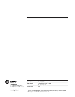 Trane do Brasil
Av. dos Pinheirais, 565 - Estação
83.705-570 - Araucária, PR - Brasil
www.trane.com.br
mkt.brasil@trane.com
Literatura Número:
Arquivo Número:
Substitui:
Local de Estoque:
A Trane tem uma política de melhoria contínua de seus produtos e seus dados técnicos e reserva o direito de
modificar projetos e especificações técnicas sem prévio aviso.
CG-PRC002F-PT
PL-CG-000-CG-PRC002F-PT 0909
CG-PRC002F-PT 0509
Brasil
 