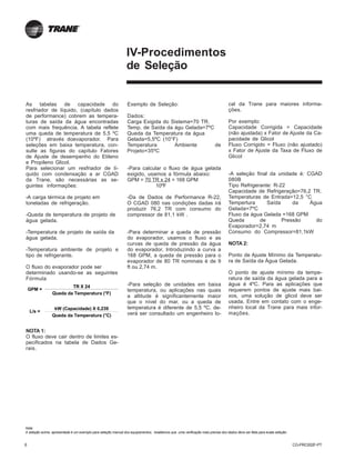 6 CG-PRC002F-PT
IV-Procedimentos
de Seleção
As tabelas de capacidade do
resfriador de líquido, (capítulo dados
de performance) cobrem as tempera-
turas de saída da água encontradas
com mais frequência. A tabela reflete
uma queda de temperatura de 5,5 ºC
(10ºF) através doevaporador. Para
seleções em baixa temperatura, con-
sulte as figuras do capítulo Fatores
de Ajuste de desempenho do Etileno
e Propileno Glicol.
Para selecionar um resfriador de lí-
quido com condensação a ar CGAD
da Trane, são necessárias as se-
guintes informações:
-A carga térmica de projeto em
toneladas de refrigeração.
-Queda de temperatura de projeto de
água gelada.
-Temperatura de projeto de saída da
água gelada.
-Temperatura ambiente de projeto e
tipo de refrigerante.
O fluxo do evaporador pode ser
determinado usando-se as seguintes
Fórmula
NOTA 1:
O fluxo deve cair dentro de limites es-
pecificados na tabela de Dados Ge-
rais.
Exemplo de Seleção:
Dados:
Carga Exigida do Sistema=70 TR.
Temp. de Saída da águ Gelada=7ºC
Queda da Temperatura da água
Gelada=5,5ºC (10°F)
Temperatura Ambiente de
Projeto=35ºC
-Para calcular o fluxo de água gelada
exigido, usamos a fórmula abaixo:
GPM = 70 TR x 24 = 168 GPM
10ºF
-Da de Dados de Performance R-22,
O CGAD 080 nas condições dadas irá
produzir 76,2 TR com consumo do
compressor de 81,1 kW .
-Para determinar a queda de pressão
do evaporador, usamos o fluxo e as
curvas de queda de pressão da água
do evaporador, Introduzindo a curva a
168 GPM, a queda de pressão para o
evaporador de 80 TR nominais é de 9
ft ou 2,74 m.
-Para seleção de unidades em baixa
temperatura, ou aplicações nas quais
a altitude é significantemente maior
que o nível do mar, ou a queda de
temperatura é diferente de 5,5 ºC, de-
verá ser consultado um engenheiro lo-
cal da Trane para maiores informa-
ções.
Por exemplo:
Capacidade Corrigida = Capacidade
(não ajustada) x Fator de Ajuste da Ca-
pacidade de Glicol
Fluxo Corrigido = Fluxo (não ajustado)
x Fator de Ajuste da Taxa de Fluxo de
Glicol
-A seleção final da unidade é: CGAD
080B
Tipo Refrigerante: R-22
Capacidade de Refrigeração=76,2 TR.
Temperaturas de Entrada=12,5 °C
Tempertura Saída da Água
Gelada=7ºC
Fluxo da água Gelada =168 GPM
Queda de Pressão do
Evaporador=2,74 m
Consumo do Compressor=81,1kW
NOTA 2:
Ponto de Ajuste Mínimo da Temperatu-
ra de Saída da Água Gelada.
O ponto de ajuste mínimo da tempe-
ratura de saída da água gelada para a
água é 4ºC. Para as aplicações que
requerem pontos de ajuste mais bai-
xos, uma solução de glicol deve ser
usada. Entre em contato com o enge-
nheiro local da Trane para mais infor-
mações.L/s =
kW (Capacidade) X 0,239
Queda da Temperatura (°C)
GPM =
Queda da Temperatura (°F)
TR X 24
Nota:
A seleção acima apresentada é um exemplo para seleção manual dos equipamentos, resaltamos que uma verificação mais precisa dos dados deve ser feita para exata seleção.
 