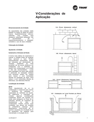 CG-PRC002F-PT 7
Dimensionamento da Unidade
As capacidades das unidades estão
listadas na seção de dados de perfor-
mance. Superdimensionar intencio-
nalmente uma unidade para
assegurar capacidade adequada, não
é recomendado. Se o
superdimensionamento é desejado,
considere o uso de duas unidades.
Colocação da Unidade
Ajustando a Unidade
Isolamento e Emissão de Ruído
A forma mais efetiva de isolamento é
colocar a unidade longe de qualquer
área sensível a som. Ruídos
estruturalmente transmitidos podem
ser reduzidos por eliminadores de
vibração. Isoladores de mola
provaram ser de pouca eficiência em
instalações com o resfriador de
líquido com condensação a ar CGAD
e não são recomendados. Luvas
para passagem de tubos pela parede
e pendurais de tubulação isolados
com borracha, podem ser usados
para reduzir o som transmitido
através da tubulação de água. Para
reduzir o som transmitido através de
eletroduto, use eletroduto flexível.
Localização da Unidade
Geral
Fluxo desobstruído de ar no
condensador é essencial para manter
a eficiência de operação e
capacidade do resfriador de líquido.
Ao determinar a colocação da
unidade, algumas considerações
cuidadosas devem ser levadas em
conta, para assegurar um fluxo de ar
suficiente através da superfície de
transferência de calor do
condensador. Podem ocorrer duas
condições, que devem ser evitadas
se pretende-se alcançar ótimo
desempenho: curto-circuito de ar
quente e excassez de circulação de ar
na serpentina. Ver espaços para
manutenção e circulação de ar.
V-Considerações de
Aplicação
V-A -Prover afastamento vertical
V-B -Prover afastamento lateral
V-D - Prover Afastamento Suficiente Entre
Equipamentos
V-E - Instalações em Local Fechado por Muros
 