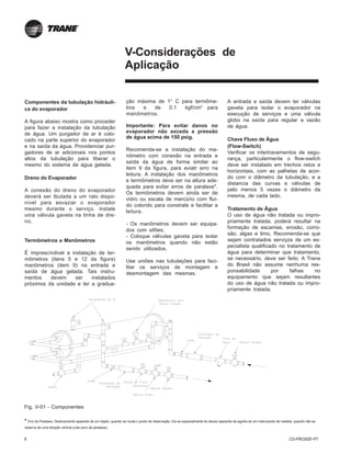 8 CG-PRC002F-PT
V-Considerações de
Aplicação
Componentes da tubulação hidráuli-
ca do evaporador
A figura abaixo mostra como proceder
para fazer a instalação da tubulação
de água. Um purgador de ar é colo-
cado na parte superior do evaporador
e na saída da água. Providenciar pur-
gadores de ar adicionais nos pontos
altos da tubulação para liberar o
mesmo do sistema de água gelada.
Dreno do Evaporador
A conexão do dreno do evaporador
deverá ser tbulada a um ralo dispo-
nível para esvaziar o evaporador
mesmo durante o serviço. Instale
uma válvula gaveta na linha de dre-
no.
Termômetros e Manômetros
É imprescíndivel a instalação de ter-
mômetros (itens 5 e 12 da figura)
manômetros (item 9) na entrada e
saída de água gelada. Tais instru-
mentos devem ser instalados
próximos da unidade e ter a gradua-
* Erro de Paralaxe: Deslocamento aparente de um objeto, quando se muda o ponto de observação. Diz-se especialmente do desvio aparente da agulha de um instrumento de medida, quando não se
observa de uma direção vertical a ela (erro de paralaxe).
Fig. V-01 - Componentes
A entrada e saída devem ter válvulas
gaveta para isolar o evaporador na
execução de serviços e uma válvula
globo na saída para regular a vazão
de água.
Chave Fluxo de Água
(Flow-Switch)
Verificar os intertravamentos de segu-
rança, particularmente o flow-switch
deve ser instalado em trechos retos e
horizontais, com as palhetas de acor-
do com o diâmetro da tubulação, e a
distancia das curvas e válvulas de
pelo menos 5 vezes o diâmetro da
mesma, de cada lado.
Tratamento de Água
O uso de água não tratada ou impro-
priamente tratada, poderá resultar na
formação de escamas, erosão, corro-
são, algas e limo. Recomenda-se que
sejam contratados serviços de um es-
pecialista qualificado no tratamento de
água para determinar que tratamento,
se necessário, deve ser feito. A Trane
do Brasil não assume nenhuma res-
ponsabilidade por falhas no
equipamento que sejam resultantes
do uso de água não tratada ou impro-
priamente tratada.
ção máxima de 1° C para termôme-
tros e de 0,1 kgf/cm2
para
manômetros.
Importante: Para evitar danos no
evaporador não exceda a pressão
de água acima de 150 psig.
Recomenda-se a instalação do ma-
nômetro com conexão na entrada e
saída da água de forma similar ao
item 9 da figura, para eviatr erro na
leitura. A instalação dos manômetros
e termômetros deve ser na altura ade-
quada para evitar erros de paralaxe*.
Os termômetros devem ainda ser de
vidro ou escala de mercúrio com flui-
do colorido para constrate e facilitar a
leitura.
- Os manômetros devem ser equipa-
dos com sifões;
- Coloque válvulas gaveta para isolar
os manômetros quando não estão
sendo utilizados.
Use uniões nas tubulações para faci-
litar os serviços de montagem e
desmontagem das mesmas.
 
