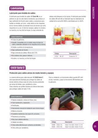 ACCESORIOS
 Lubricantes
Lubricante para tendido de cables
El lubricante para tendido de cables 3M Serie WL es un               sólidos evita bloqueos en los ductos. El lubricante para tendido
polímero en gel, de color blanco translúcido, que produce un         de cables 3M serie WL es fabricado bajo los estándares de
bajo coeficiente de fricción sobre cables y conductores para         calidad de la norma ISO 9000 y esta listado por UL (842F).
facilitar su tendido, así como , evitar daños en las chaquetas
de los mismos debido a la elevada fuerza de tensión que sería
requerida sin su uso. Es fácil de manejar y aplicar. Es incoloro,
no mancha y es muy fácil de limpiar. Su bajo contenido de



   CARACTERÍSTICAS
    A base de polímeros.
    Versátil. Compatible con un amplio rango de tipos de
    cable y materiales utilizados en las chaquetas de los mismos.
    Estable a cambios de temperaturas.
    Bajo coeficiente de fricción.
    Bajo contenido de sólidos. Menos del 3.5%                                 Código                    Descripción
    No contiene cera, grasa ni silicona.                                      27207    WL-QT            Envase de 1 lt.
    Incoloro, no mancha y es fácil de limpiar.




  CSCD Serie C
Protección para cables aéreos de media tensión y equipos

La cubierta silicona para cable desnudo 3M CSCD Serie C             Para su instalación, se recomienda utilizar guantes MT, abrir
está especialmente diseñada para proteger los cables de             el tubo, insertarlo, y pasar la herramienta 3M diseñada para
tensión eléctrica (líneas vivas) de cortos circuitos producidos     la aplicación.
por ramas de árboles, aves, vandalismo y otros.
Estas cubiertas son perfiles tubulares de silicona fabricados
para proteger cables de hasta 15 KV.



  CARACTERÍSTICAS
    Rápida instalación, incluso en líneas vivas.
    Fácil mantención y reparación.
    Reutilizable.
    Herramienta manual de instalación para tramos largos.
    Máxima duración
    Excelente resistencia a los rayos UV y al ozono.
    Resistencia al tracking.
    Muy buen aislante eléctrico.
    Sellado hermético.                                                   Código                 Descripción
    Evita cortes eléctricos por contactos accidentales.                  45066 CSCD-12C          hasta 15 kv diam. interior 12 mm

    Evita cortes por vandalismo.
                                                                         45065 CSCD-16C          hasta 15 kv diam. interior 16 mm            23
 
