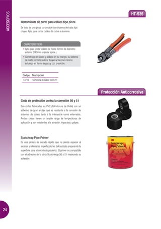 ACCESORIOS
                                                                                                 HT-535
              Herramienta de corte para cables tipo pinza
              Se trata de una pinza corta-cable con sistema de traba tipo
              crique. Apta para cortar cables de cobre o aluminio.



                 CARACTERÍSTICAS
                  Apta para cortar cables de hasta 32mm de diámetro
                  externo (240mm unipolar aprox.).
                  Construida en acero y aislada en su mango, su sistema
                  de corte permite realizar la operación con mínimo
                  esfuerzo en forma segura y con presición.



                Código Descripción
                43719     Cortadora de Cable S535/HT




                                                                                Protección Anticorrosiva
              Cinta de protección contra la corrosión 50 y 51
              Son cintas fabricadas en PVC (Poli-cloruro de Vinilo) con un
              adhesivo de gran anclaje que es resistente a la corrosión de
              sistemas de caños tanto a la intemperie como enterrados.
              Ambas cintas tienen un amplio rango de temperaturas de
              aplicación y son resistentes a la abrasión, impactos y golpes.




              Scotchrap Pipe Primer
              Es una pintura de secado rápido que no pierde espesor al
              secarse y rellena las imperfecciones del sustrato preparando la
              superficie para el encintado posterior. El primer es compatible
              con el adhesivo de la cinta Scotchwrap 50 y 51 mejorando su
              adhesión.




24
 
