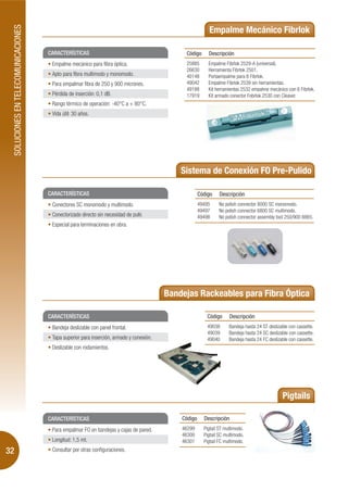 SOLUCIONES EN TELECOMUNICACIONES
                                                                                                             Empalme Mecánico Fibrlok

                                        CARACTERÍSTICAS                                          Código      Descripción
                                         Empalme mecánico para fibra óptica.                     25885       Empalme Fibrlok 2529-A (universal).
                                                                                                 26630       Herramienta Fibrlok 2501.
                                         Apto para fibra multimodo y monomodo.                   40148       Portaempalme para 6 Fibrlok.
                                         Para empalmar fibra de 250 y 900 micrones.              49042       Empalme Fibrlok 2539 sin herramientas.
                                                                                                 49188       Kit herramientas 2532 empalme mecánico con 6 Fibrlok.
                                         Pérdida de inserción: 0,1 dB.                           17919       Kit armado conector Fobrlok 2530 con Cleaver.
                                         Rango térmico de operación: -40°C a + 80°C.
                                         Vida útil: 30 años.




                                                                                                Sistema de Conexión FO Pre-Pulido

                                        CARACTERÍSTICAS                                                  Código    Descripción
                                         Conectores SC monomodo y multimodo.                             49495     No polish connector 8000 SC monomodo.
                                                                                                         49497     No polish connector 6800 SC multimodo.
                                         Conectorizado directo sin necesidad de pulir.                   49498     No polish connector assembly tool 250/900 8865.
                                         Especial para terminaciones en obra.




                                                                                            Bandejas Rackeables para Fibra Óptica

                                        CARACTERÍSTICAS                                                      Código     Descripción
                                         Bandeja deslizable con panel frontal.                               49038      Bandeja hasta 24 ST deslizable con cassette.
                                                                                                             49039      Bandeja hasta 24 SC deslizable con cassette.
                                         Tapa superior para inserción, armado y conexión.                    49040      Bandeja hasta 24 FC deslizable con cassette.
                                         Deslizable con rodamientos.




                                                                                                                                                   Pigtails

                                        CARACTERÍSTICAS                                         Código     Descripción
                                         Para empalmar FO en bandejas y cajas de pared.         46299      Pigtail ST multimodo.
                                                                                                46300      Pigtail SC multimodo.
                                         Longitud: 1,5 mt.                                      46301      Pigtail FC multimodo.
32                                       Consultar por otras configuraciones.
 