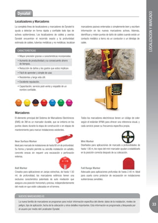 LOCALIZACION Y MARCADO
  Dynatel
Localizadores y Marcadores
La completa línea de localizadores y marcadores de Dynatel lo           marcadores pasivos enterrados o simplemente leen y escriben
ayuda a detectar en forma rápida y confiable todo tipo de               información en los nuevos marcadores activos. Además,
activos subterráneos. Los localizadores de cables y averías             identifican y miden puntos de daño de cables cuando existe un
Dynatel encuentran el recorrido exacto y la profundidad                 contacto metálico a tierra vía un conductor o un blindaje de
estimada de cables, tuberías metálicas y no metálicas, localizan        cable.


  CARACTERÍSTICAS

     Mayor precisión gracias a características incorporadas.
    Aumento de productividad y su consecuente ahorro
    de tiempos.
     Reducción de daños y los gastos que estos implican.
     Fácil de aprender y simple de usar.
     Resistentes y larga vida útil.
     Excelente reputación.
    Capacitación, servicio post-venta y respaldo de un
    nombre confiable.




Marcadores
El elemento principal del Sistema de Marcadores Electrónicos            Todos los marcadores electrónicos tienen un código de color
(EMS) de 3M es un marcador durable, que se entierra en los              según el estándar APWA para ofrecer una referencia visual, y
puntos claves durante la etapa de construcción o en etapas de           cada servicio posee su frecuencia específica propia.
mantenimiento para marcar instalaciones existentes.



Near Surface Marker                                                     Mini Marker
Ideal para marcado de instalaciones de hasta 60 cm de profundidad.      Diseñados para aplicaciones de marcado a profundidades de
Su forma y tamaño permite su sencilla instalación en asfalto,           hasta 1.80 m, los rayos del mini-marcador ayudan a estabilizarlo
concreto orocas sin requerir una excavación o perforación               en la posición correcta después de su colocación.
extensa.



Ball Marker                                                             Full Range Marker
Creados para aplicaciones en zanjas estrechas, de hasta 1.50            Adecuado para aplicaciones profundas de hasta 2.40 m. Ideal
mt. de profundidad, los marcadores esféricos tienen una                 para usarlo como protector de excavación en instalaciones
exclusiva característica patentada de auto nivelación que               subterráneas sensibles.
asegura una posición horizontal y precisa, independientemente
del modo en que estén colocados en el terreno.


    NUEVOS MARCADORES ID

    La nueva familia de marcadores se programan para incluir información específica del cliente: datos de la instalación, niveles de
    peligro, tipo de aplicación, fecha de la colocación y otros detalles importantes. Esta información es programada y bloqueada por                          33
    el usuario por medio del Localizador Dynatel.
 