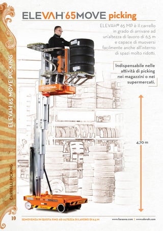 ELEVAH65MOVEPICKINGCARRELLIPICKING
10 www.faraone.com | www.elevah.comSEMOVENZA IN QUOTA FINO AD ALTEZZA DI LAVORO DI 6,5 M
ELEVAH® 65 MP è il carrello
in grado di arrivare ad
un’altezza di lavoro di 6,5 m
e capace di muoversi
facilmente anche all’interno
di spazi molto ridotti.
picking
4,70 m
Indispensabile nelle
attività di picking
nei magazzini o nei
supermercati.
 