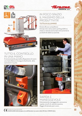 13
ELEVAH51MOVEPICKINGCARRELLIPICKING
Certificazione rilasciata dal TÜV.
Conforme alle norme europee sui carrelli elevatori con uomo in alto. EN 1723-1 / UNI EN 1726-2.
Grazie alla sua compattezza
(77x143 cm) e ad un piano picking elettrico
ampio e robusto (corsa 640 mm) aumenta la
produttività della tua azienda.
IN POCO SPAZIO
IL MASSIMO DELLA
PRODUTTIVITA’
TUTTA IN ALLUMINIO
RAPIDA E
MANEGGEVOLE
Estremamente maneggevole, semovenza
rapida: 5 km/h di velocità massima.
Raggio di sterzata pari a zero.
TUTTO IL CONTROLLO
IN UNA MANO
Il monocomando permette all’operatore di avere
una mano libera e di eseguire facilmente altre
operazioni in quota.
64 cm
kg.
100
330 kg 200 kg
 