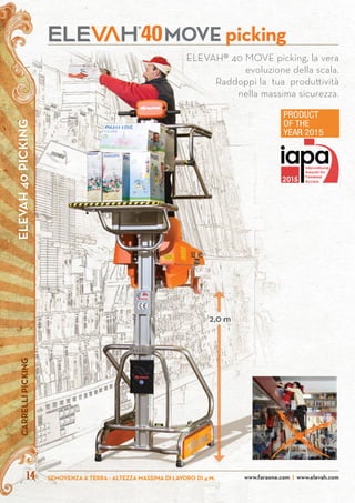 ELEVAH40PICKINGCARRELLIPICKING
SEMOVENZA A TERRA - ALTEZZA MASSIMA DI LAVORO DI 4 M. www.faraone.com | www.elevah.com14 www.faraone.com | www.elevah.com
ELEVAH® 40 MOVE picking, la vera
evoluzione della scala.
Raddoppi la tua produttività
nella massima sicurezza.
MOVE picking40
2,0 m
 
