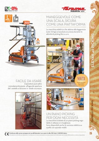 ELEVAH40PICKINGCARRELLIPICKING
15Conforme alle norme europee sui carrelli elevatori con uomo in alto. EN 1723-1 / UNI EN 1726-2.
Nel valutare le conformità sono state prese in considerazione le norme mensionate le cui misure proposte sono state attuate solo se esiste effettivamente un rischio corrispondente
La macchina elettrica che abbina alla leggerezza
(solo 172 kg) un’assoluta sicurezza durante le
attività di picking fino a 4 m.
MANEGGEVOLE COME
UNA SCALA, SICURA
COME UNA PIATTAFORMA
UN PIANO PICKING
PER OGNI NECESSITÀ
La macchina è dotata di un piano picking rego-
labile in altezza e in lunghezza.
Sono disponibili anche la versione elettrica e
quella con sponde mobili.
FACILE DA USARE
L’operatore può salire
comodamente grazie all’agevole apertura
del cestello e lavorare in totale sicurezza.
kg.
40
172 kg 200 kg
NOVITàPIANO PICKING
ELETTRICO
OPTIONAL
 