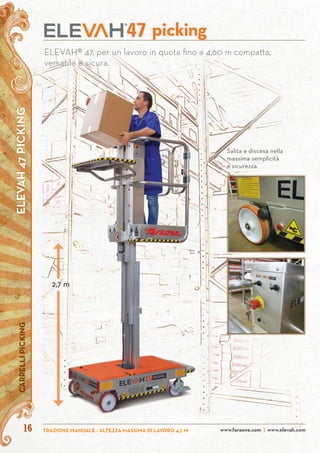 ELEVAH47PICKINGCARRELLIPICKING
www.faraone.com | www.elevah.comTRAZIONE MANUALE - ALTEZZA MASSIMA DI LAVORO 4,7 M16
ELEVAH® 47, per un lavoro in quota fino a 4,60 m compatta,
versatile e sicura.
picking47
Salita e discesa nella
massima semplicità
e sicurezza.
2,7 m
 