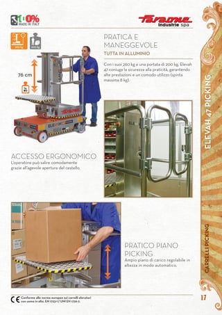 ELEVAH47PICKINGCARRELLIPICKING
17Conforme alle norme europee sui carrelli elevatori
con uomo in alto. EN 1723-1 / UNI EN 1726-2.
ACCESSO ERGONOMICO
L’operatore può salire comodamente
grazie all’agevole apertura del cestello.
Con i suoi 260 kg e una portata di 200 kg, Elevah
47 coniuga la sicurezza alla praticità, garantendo
alte prestazioni e un comodo utilizzo (spinta
massima 8 kg).
76 cm
PRATICO PIANO
PICKING
Ampio piano di carico regolabile in
altezza in modo automatico.
PRATICA E
MANEGGEVOLE
TUTTA IN ALLUMINIO
kg.
80
260 kg 200 kg
 